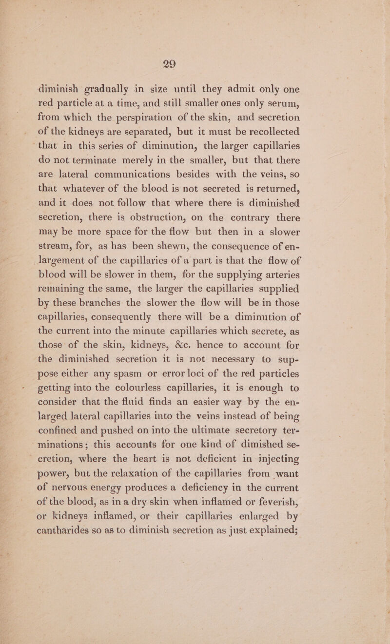 diminish gradually in size until they admit only one red particle at a time, and still smaller ones only serum, from which the perspiration of the skin, and secretion of the kidneys are separated, but it must be recollected that in this series of diminution, the larger capillaries do not terminate merely in the smaller, but that there are lateral communications besides with the veins, so that whatever of the blood is not secreted is returned, and it does not follow that where there is diminished secretion, there is obstruction, on the contrary there may be more space for the flow but then in a slower stream, for, as has been shewn, the consequence of en- _Jargement of the capillaries of a part is that the flow of blood will be slower in them, for the supplying arteries remaining the same, the larger the capillaries supplied by these branches the slower the flow will be in those capillaries, consequently there will be a diminution of the current into the minute capillaries which secrete, as those of the skin, kidneys, &amp;c. hence to account for the diminished secretion it is not necessary to sup- pose either any spasm or error loci of the red particles getting into the colourless capillaries, it is enough to consider that the fluid finds an easier way by the en- larged lateral capillaries into the veins instead of being confined and pushed on into the ultimate secretory ter- minations; this accounts for one kind of dimished se- - eretion, where the heart is not deficient in injecting power, but the relaxation of the capillaries from want of nervous energy produces a deficiency in the current of the blood, as ina dry skin when inflamed or feverish, or kidneys inflamed, or their capillaries enlarged by cantharides so as to diminish secretion as just explained;