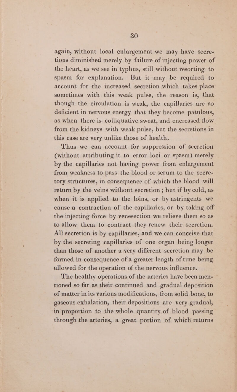again, without local enlargement we may have secre- tions diminished merely by failure of injecting power of the heart, as we see in typhus, still without resorting to spasm for explanation. But it may be required to account for the increased secretion which takes place sometimes with this weak pulse, the reason is, that though the circulation is weak, the capillaries are so deficient in nervous energy that they become patulous, as when there is colliquative sweat, and encreased flow from the kidneys with weak pulse, but the secretions in this case are very unlike those of health. Thus we can account for suppression of secretion (without attributing it to error loci or spasm) merely by the capillaries not having power from enlargement from weakness to pass the blood or serum to the secre- tory structures, in consequence of which the blood will return by the veins without secretion; but if by cold, as when it is applied to the loins, or by astringents we cause a contraction of the capillaries, or by taking off the injecting force by venesection we relieve them so as to allow them to contract they renew their secretion. All secretion is by capillaries, and we can conceive that by the secreting capillaries of one organ being longer than those of another a very different secretion may be formed in consequence of a greater length of time being allowed for the operation of the nervous influence. The healthy operations of the arteries have been men- ~ tioned so far as their continued and gradual deposition of matter in its various modifications, from solid bone, to gaseous exhalation, their depositions are very gradual, in proportion to the whole quantity of blood passing through the arteries, a great portion of which returns