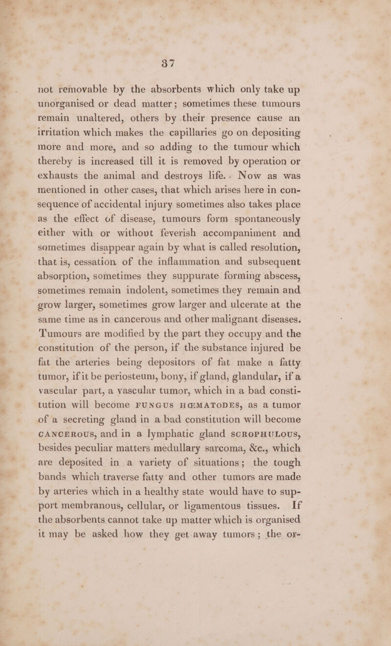 not removable by the absorbents which only take up unorganised or dead matter; sometimes these tumours remain unaltered, others by their presence cause an irritation which makes the capillaries go on depositing more and more, and so adding to the tumour which thereby is increased till it is removed by operation or exhausts the animal and destroys life.. Now as was mentioned in other cases, that which arises here in con- sequence of accidental injury sometimes also takes place as the effect of disease, tumours form spontaneously either with or withovt feverish accompaniment and sometimes disappear again by what is called resolution, absorption, sometimes they suppurate forming abscess, sometimes remain indolent, sometimes they remain and erow larger, sometimes grow larger and ulcerate at the same time as in cancerous and other malignant diseases. Tumours are modified by the part they occupy and the constitution of the person, if the substance injured be fat the arteries being depositors of fat make a fatty tumor, if it be periosteum, bony, if gland, glandular, if a vascular part, a vascular tumor, which in a bad consti- tution will become FUNGUS H@MATODES, as a tumor of a secreting gland in a bad constitution will become CANCEROUS, and in a lymphatic gland scRoPHULOUS, besides peculiar matters medullary sarcoma, &amp;c., which are deposited in a variety of situations; the tough bands which traverse fatty and other tumors are made by arteries which in a healthy state would have to sup- port membranous, cellular, or ligamentous tissues. If the absorbents cannot take up matter which is organised it may be asked how they get-away tumors; the or-