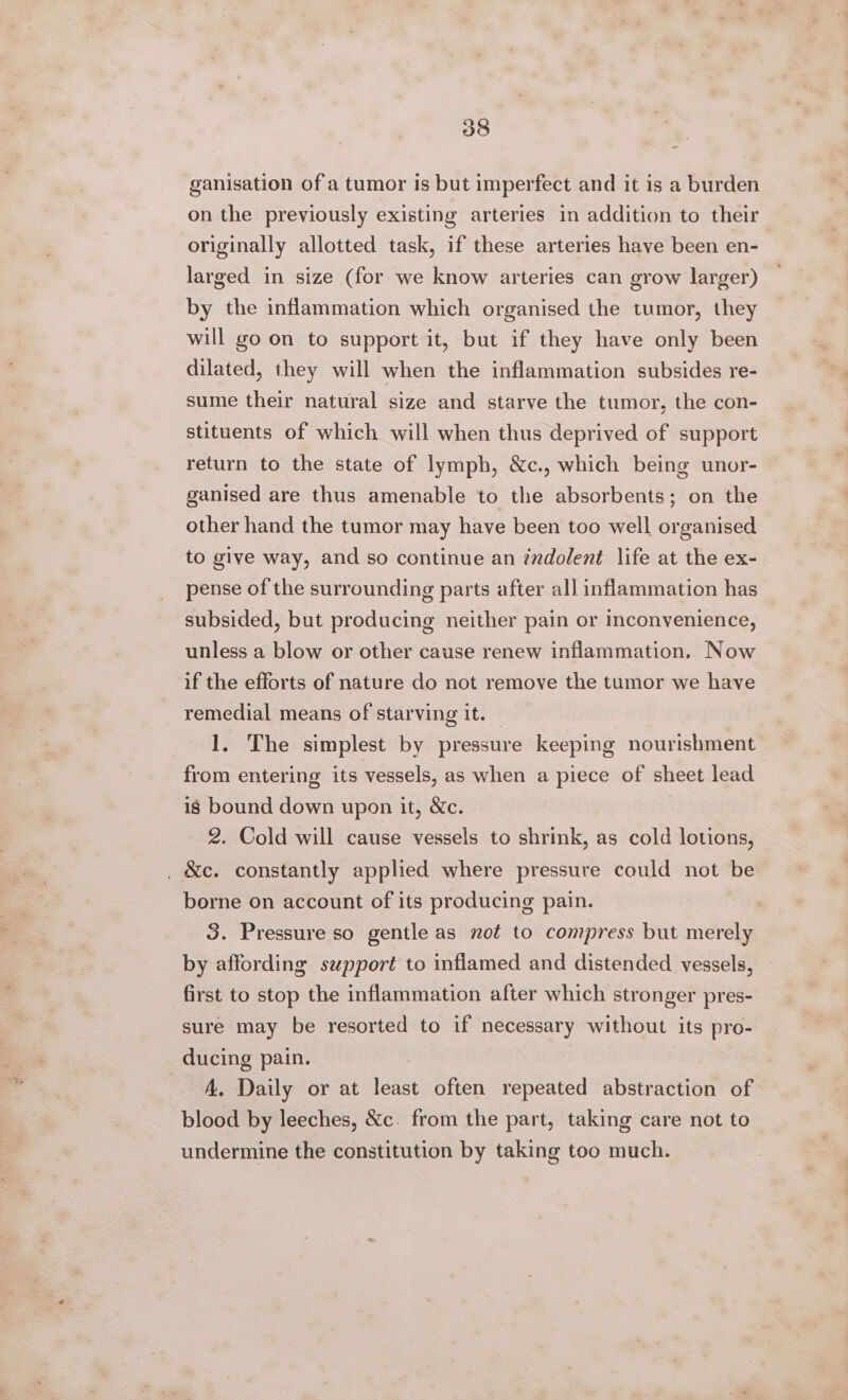 ganisation of a tumor is but imperfect and it is a burden on the previously existing arteries in addition to their originally allotted task, if these arteries have been en- larged in size (for we know arteries can grow larger) by the inflammation which organised the tumor, they will go on to support it, but if they have only been dilated, they will when the inflammation subsides re- sume their natural size and starve the tumor, the con- stituents of which will when thus deprived of support return to the state of lymph, &amp;c., which being unor- ganised are thus amenable to the absorbents; on the other hand the tumor may have been too well organised to give way, and so continue an indolent life at the ex- pense of the surrounding parts after all inflammation has subsided, but producing neither pain or inconvenience, unless a blow or other cause renew inflammation. Now if the efforts of nature do not remove the tumor we have remedial means of starving it. | 1. The simplest by pressure keeping nourishment from entering its vessels, as when a piece of sheet lead ig bound down upon it, &amp;Xc. 2. Cold will cause vessels to shrink, as cold lotions, , &amp;c. constantly applied where pressure could not be borne on account of its producing pain. 3. Pressure so gentle as not to compress but merely by affording szpport to inflamed and distended vessels, first to stop the inflammation after which stronger pres- sure may be resorted to if necessary without its pro- ducing pain. A. Daily or at least often repeated abstraction of blood by leeches, &amp;c. from the part, taking care not to undermine the constitution by taking too much.