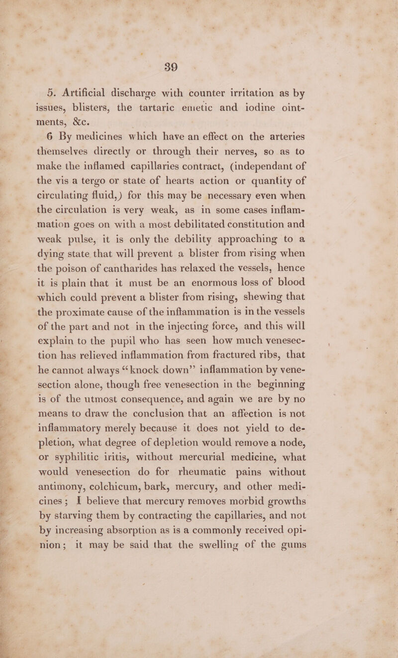 DUR NS Ose Gg . 5. Artificial discharge with counter irritation as by issues, blisters, the tartaric emetic and iodine oint- ments, &amp;c. fe 6 By medicines which have an effect on the arteries themselves directly or through their nerves, so as to make the inflamed capillaries contract, (independant of the vis a tergo or state of hearts action or quantity of circulating fluid,) for this may be necessary even when the circulation is very weak, as in some cases inflam- weak pulse, it is only the debility approaching to a dying state that will prevent a blister from rising when the poison of cantharides has relaxed the vessels, hence it is plain that it must be an enormous loss of blood which could prevent a blister from rising, shewing that the proximate cause of the inflammation is in the vessels of the part and not in the injecting force, and this will explain to the pupil who has seen how much venesec- tion has relieved inflammation from fractured ribs, that he cannot always “knock down” inflammation by vene- section alone, though free venesection in the beginning is of the utmost consequence, and again we are by no means to draw the conclusion that an affection is not inflammatory merely because it does not yield to de- pletion, what degree of depletion would remove a node, or syphilitic iritis, without mercurial medicine, what would venesection do for rheumatic pains without antimony, colchicum, bark, mercury, and other medi- cines; I believe that mercury removes morbid growths by starving them by contracting the capillaries, and not by increasing absorption as is a commonly received opi- nion; it may be said that the swelling of the gums