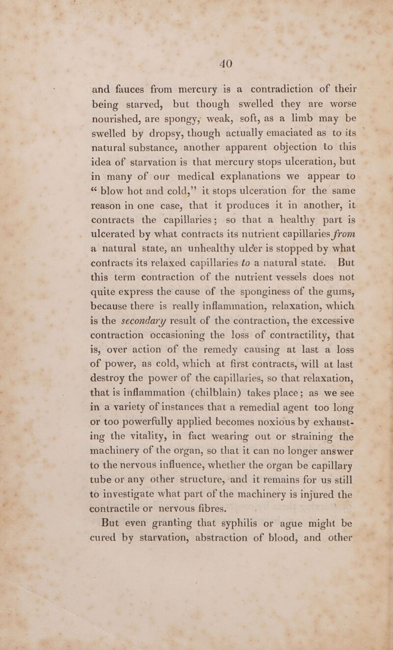 and fauces from mercury is a contradiction of their being starved, but though swelled they are worse nourished, are spongy; weak, soft, as a limb may be swelled by dropsy, though actually emaciated as to its — natural substance, another apparent objection to this idea of starvation is that mercury stops ulceration, but in many of our medical explanations we appear to “ blow hot and cold,” it stops ulceration for the same reason in one case, that it produces it in another, it contracts the capillaries; so that a healthy part is ulcerated by what contracts its nutrient capillaries from a natural state, an unhealthy ulcer is stopped by what contracts its relaxed capillaries fo a natural state. But this term contraction of the nutrient vessels does not quite express the cause of the sponginess of the gums, because there is really inflammation, relaxation, which is the secondary result of the contraction, the excessive contraction occasioning the loss of contractility, that is, over action of the remedy causing at last a loss of power, as cold, which at first contracts, will at last destroy the power of the capillaries, so that relaxation, that is inflammation (chilblain) takes place; as we see in a variety of instances that a remedial agent too long or too powerfully applied becomes noxious by exhaust- ing the vitality, in fact wearing out or straining the machinery of the organ, so that it can no longer answer to the nervous infiuence, whether the organ be capillary tube or any other structure, and it remains for us still to investigate what part of the machinery is injured the contractile or nervous fibres. | But even granting that syphilis or ague might be cured by starvation, abstraction of blood, and other