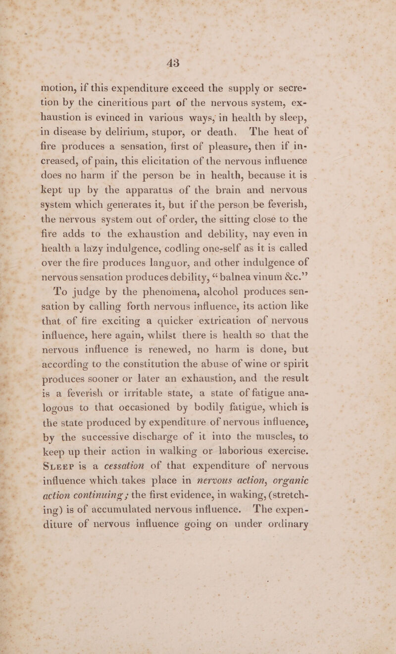 motion, if this expenditure exceed the supply or secre- tion by the cineritious part of the nervous system, ex- haustion is evinced in various ways, in health by sleep, in disease by delirium, stupor, or death. The heat of fire produces a sensation, first of pleasure, then if in- creased, of pain, this elicitation of the nervous influence does no harm if the person be in health, because it is kept up by the apparatus of the brain and nervous system which generates it, but if the person be feverish, the nervous system out of order, the sitting close to the fire adds to the exhaustion and debility, nay even in health a lazy indulgence, codling one-self as it is called over the fire produces languor, and other indulgence of nervous sensation produces debility, “ balnea vinum &amp;o.” To judge by the phenomena, alcohol produces sen- sation by calling forth nervous influence, its action like that of fire exciting a quicker extrication of nervous influence, here again, whilst there is health so that the nervous influence is renewed, no harm is done, but according to the constitution the abuse of wine or spirit produces sooner or later an exhaustion, and the result is a feverish or irritable state, a state of fatigue ana- logous to that occasioned by bodily fatigue, which is the state produced by expenditure of nervous influence, by the successive discharge of it into the muscles, to keep up their action in walking or laborious exercise. SLEEP is a cessation of that expenditure of nervous influence which takes place in nervous aclion, organic action continuing ; the first evidence, in waking, (stretch- ing) is of accumulated nervous influence. The expen- diture of nervous influence going on under ordinary