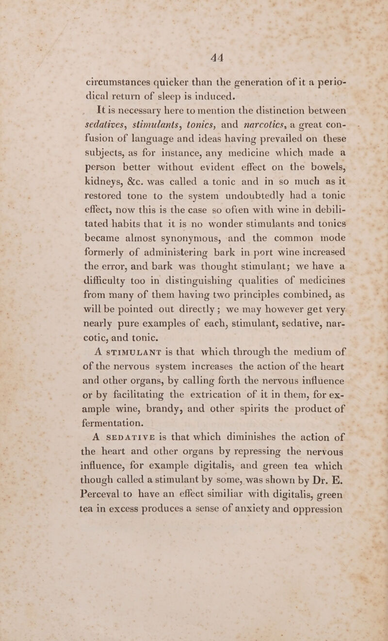 AA circumstances quicker than the generation of it a Pong dical return of sleep is induced. It is necessary here to mention the distinction between sedatives, stimulants, tonics, and narcotics, a great con- fusion of language and ideas having prevailed on these subjects, as for instance, any medicine which made a person better without evident effect on the bowels, kidneys, &amp;c. was called a tonic and in so much as it restored tone to the system undoubtedly had a tonic effect, now this is the case so often with wine in debili- tated habits that it is no wonder stimulants and tonics became almost synonymous, and the common mode formerly of administering bark in port wine increased the error, and bark was thought stimulant; we have a difficulty too in distinguishing qualities of medicines from many of them having two principles combined, as — will be pointed: out directly ; we may however get very nearly pure examples of each, stimulant, sedative, nar- cotic, and tonic. A STIMULANT is that which through the medium of of the nervous system increases the action of the heart and other organs, by calling forth the nervous influence ~ or by facilitating the extrication of it in them, for ex- ample wine, brandy, and other spirits the product of fermentation. A SEDATIVE is that which diminishes the action of the heart and other organs by repressing the nervous influence, for example digitalis, and green tea which though called a stimulant by some, was shown by Dr. E. Perceval to have an effect similiar with digitalis, green tea in excess produces a sense of anxiety and oppression