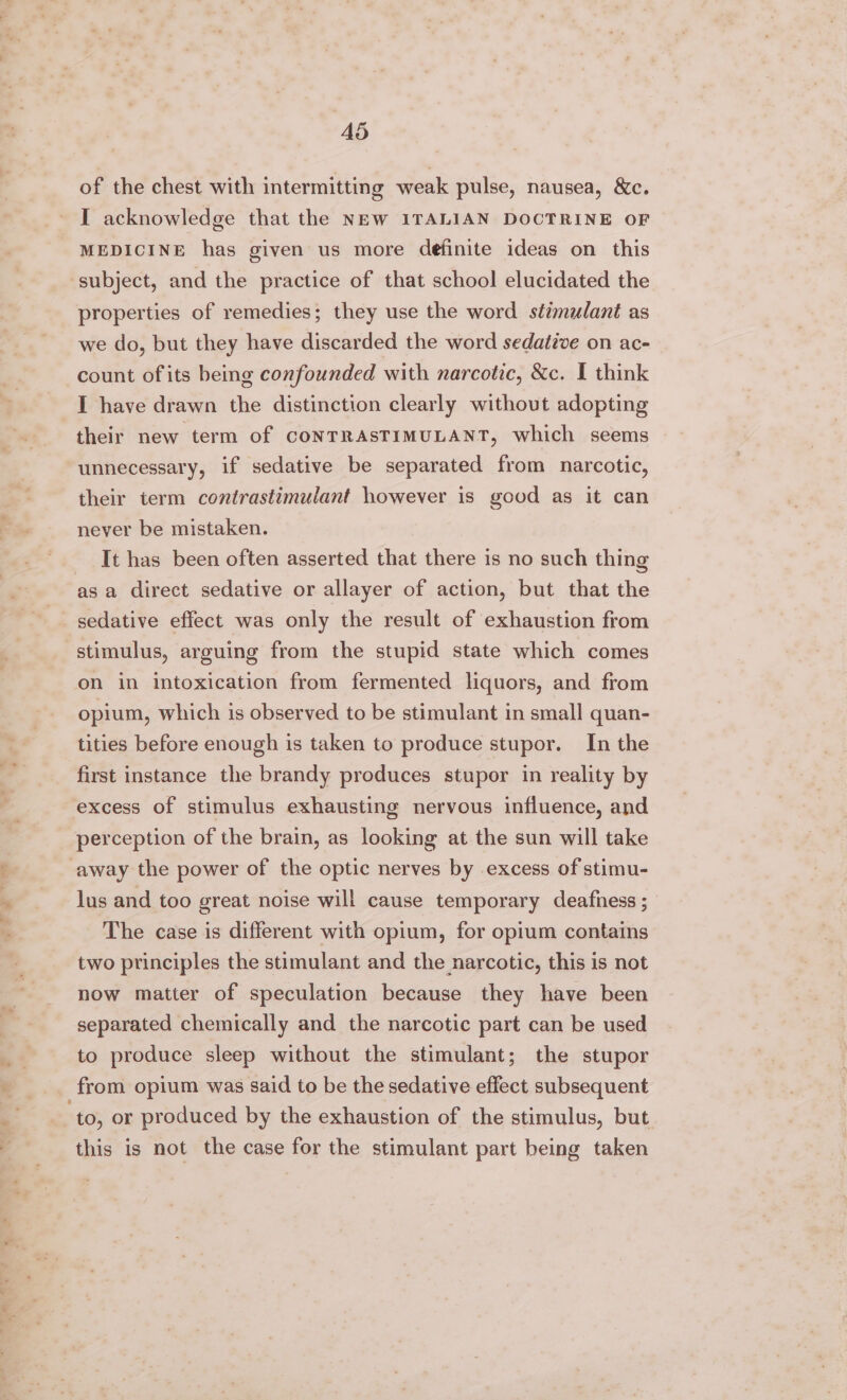“% 4d of the chest with intermitting weak pulse, nausea, &amp;c. I acknowledge that the NEW ITALIAN DOCTRINE OF ‘subject, and the practice of that school elucidated the properties of remedies; they use the word stimulant as we do, but they have discarded the word sedative on ac- count of its being confounded with narcotic, &amp;c. I think I have drawn the distinction clearly without adopting their new term of CONTRASTIMULANT, which seems unnecessary, if sedative be separated from narcotic, their term contrastimulant however is good as it can never be mistaken. It has been often asserted that there is no such thing asa direct sedative or allayer of action, but that the sedative effect was only the result of exhaustion from stimulus, arguing from the stupid state which comes on in intoxication from fermented lquors, and from opium, which is observed to be stimulant in small quan- tities before enough is taken to produce stupor. In the first instance the brandy produces stupor in reality by excess of stimulus exhausting nervous influence, and perception of the brain, as looking at the sun will take away the power of the optic nerves by excess of stimu- lus and too great noise will cause temporary deafness ; The case is different with opium, for opium contains two principles the stimulant and the narcotic, this is not now matter of speculation because they have been separated chemically and the narcotic part can be used to produce sleep without the stimulant; the stupor from opium was said to be the sedative effect subsequent to, or produced by the exhaustion of the stimulus, but this is not the case for the stimulant part being taken