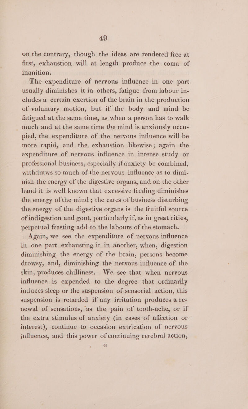 A9 on the contrary, though the ideas are rendered free at first, exhaustion will at length produce the coma of inanition. The expenditure of nervous influence in one part usually diminishes it in others, fatigue from labour in- cludes a certain exertion of the brain in the production of voluntary motion, but if the body and mind be fatigued at the same time, as when a person has to walk much and at the same time the mind is anxiously occu- pied, the expenditure of the nervous influence will be more rapid, and the exhaustion likewise; again the expenditure of nervous influence in intense study or professional business, especially ifanxiety be combined, withdraws so much of the nervous influence as to dimi- nish the energy of the digestive organs, and on the other hand it is well known that excessive feeding diminishes the energy of the mind ; the cares of business disturbing the energy of the digestive organs is the fruitful source of indigestion and gout, particularly if, as 1n great cities, perpetual feasting add to the labours of the stomach. Again, we see the expenditure of nervous influence in one part exhausting it in another, when, digestion diminishing the energy of the brain, persons become drowsy, and, diminishing the nervous influence of the skin, produces chilliness. ‘We see that when nervous influence is expended to the degree that ordinarily induces sleep or the suspension of sensorial action, this suspension is retarded if any irritation produces a re- newal of sensations, as the pain of tooth-ache, or if the extra stimulus of anxiety (in cases of affection or interest), continue to occasion extrication of nervous influence, and this power of continuing cerebral action, i G