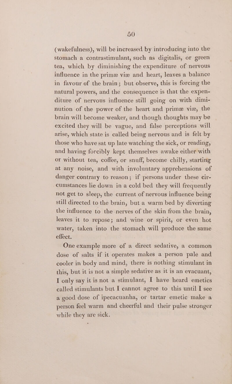 (wakefulness), will be increased by introducing into the stomach a contrastimulant, such as digitalis, or green tea, which by diminishing the expenditure of nervous influence in the prime vice and heart, leaves a balance in favour of the brain; but observe, this is forcing the natural powers, and the consequence is that the expen- diture of nervous influence still going on with dimi- nution of the power of the heart and prime vie, the brain will become weaker, and though thoughts may be excited they will be vague, and false perceptions will arise, which state is called being nervous and is felt by those who have sat up late watching the sick, or reading, and having forcibly kept themselves awake either with or without tea, coffee, or snuff, become chilly, starting at any noise, and with involuntary apprehensions of danger contrary to reason; if persons under these cir- cumstances lie down ina cold bed they will frequently not get to sleep, the current of nervous influence being still directed to the brain, but a warm bed by diverting the influence to the nerves of the skin from the brain, leaves it to repose; and wine or spirit, or even hot water, taken into the stomach will produce the same effect. One example more of a direct sedative, a common dose of salts if it operates makes a person pale and cooler in body and mind, there is nothing stimulant in this, but it is not a simple sedative as it is an evacuant, I only say it is not a stimulant, I have heard emetics called stimulants but I cannot agree to this until I see a good dose of ipecacuanha, or tartar emetic make a person feel warm and cheerful and their pulse stronger while they are sick.