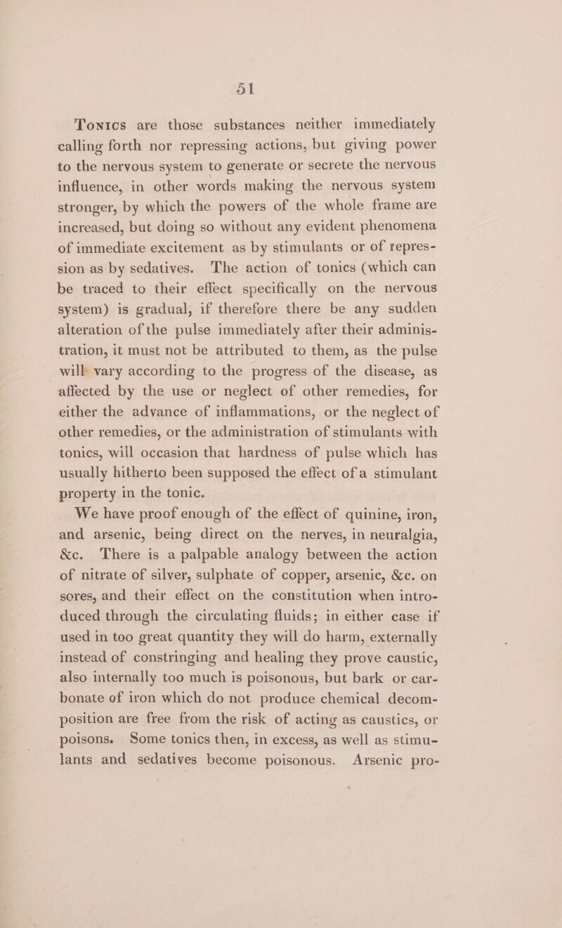 ol Tonics are those substances neither immediately calling forth nor repressing actions, but giving power to the nervous system to generate or secrete the nervous influence, in other words making the nervous system stronger, by which the powers of the whole frame are increased, but doing so without any evident phenomena of immediate excitement as by stimulants or of repres- sion as by sedatives. The action of tonics (which can be traced to their effect specifically on the nervous system) is gradual, if therefore there be any sudden alteration of the pulse immediately after their adminis- tration, it must not be attributed to them, as the pulse will vary according to the progress of the disease, as affected by the use or neglect of other remedies, for either the advance of inflammations, or the neglect of other remedies, or the administration of stimulants with tonics, will occasion that hardness of pulse which has usually hitherto been supposed the effect of a stimulant property in the tonic. We have proof enough of the effect of quinine, iron, and arsenic, being direct on the nerves, in neuralgia, &amp;c. There is a palpable analogy between the action of nitrate of silver, sulphate of copper, arsenic, &amp;c. on sores, and their effect on the constitution when intro- duced through the circulating fluids; in either case if used in too great quantity they will do harm, externally instead of constringing and healing they prove caustic, also internally too much is poisonous, but bark or car- bonate of iron which do not produce chemical decom- position are free from the risk of acting as caustics, or poisons. Some tonics then, in excess, as well as stimu- lants and sedatives become poisonous. Arsenic pro-