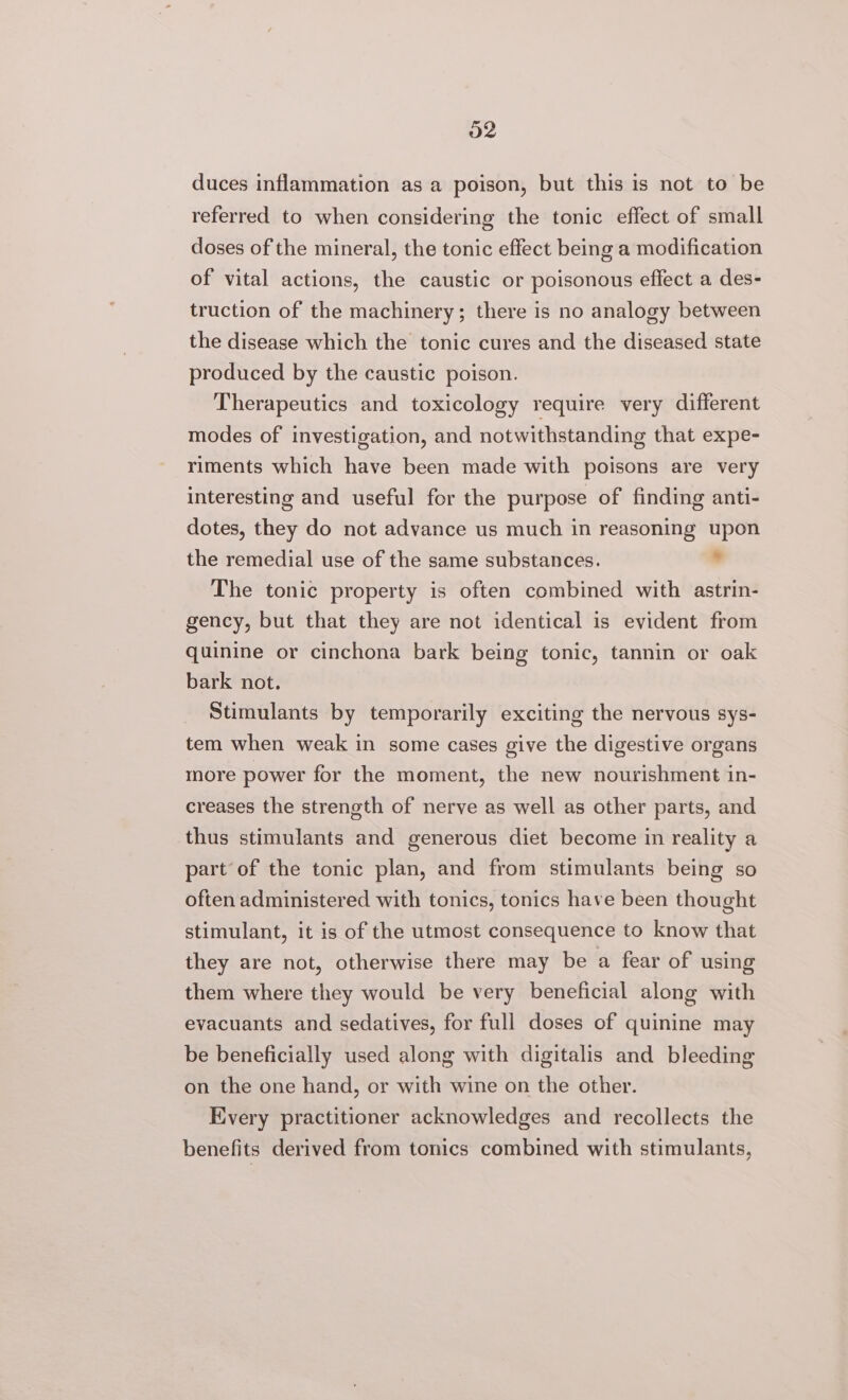 duces inflammation as a poison, but this is not to be referred to when considering the tonic effect of small doses of the mineral, the tonic effect being a modification of vital actions, the caustic or poisonous effect a des- truction of the machinery; there is no analogy between the disease which the tonic cures and the diseased state produced by the caustic poison. Therapeutics and toxicology require very different modes of investigation, and notwithstanding that expe- riments which have been made with poisons are very interesting and useful for the purpose of finding anti- dotes, they do not advance us much in reasoning upon the remedial use of the same substances. ° The tonic property is often combined with astrin- gency, but that they are not identical is evident from quinine or cinchona bark being tonic, tannin or oak bark not. Stimulants by temporarily exciting the nervous sys- tem when weak in some cases give the digestive organs more power for the moment, the new nourishment in- creases the strength of nerve as well as other parts, and thus stimulants and generous diet become in reality a part of the tonic plan, and from stimulants being so often administered with tonics, tonics have been thought stimulant, it is of the utmost consequence to know that they are not, otherwise there may be a fear of using them where they would be very beneficial along with evacuants and sedatives, for full doses of quinine may be beneficially used along with digitalis and bleeding on the one hand, or with wine on the other. Every practitioner acknowledges and recollects the benefits derived from tonics combined with stimulants,