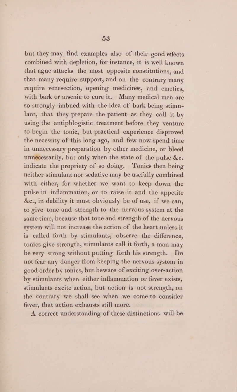 but they may find examples also of their good effects combined with depletion, for instance, it is well known that ague attacks the most opposite constitutions, and that many require support, and on the contrary many require venesection, opening medicines, and emetics, with bark or arsenic to cure it. Many medical men are so strongly imbued with the idea of bark being stimu- lant, that they prepare the patient as they call it by using the antiphlogistic treatment before they venture to begin the tonic, but practical experience disproved the necessity of this long ago, and few now spend time in unnecessary preparation by other medicine, or bleed unnecessarily, but only when the state of the pulse &amp;c. indicate the propriety of so doing. ‘Tonics then being neither stimulant nor sedative may be usefully combined with either, for whether we want to keep down the pulse in inflammation, or to raise it and the appetite &amp;c., in debility it must obviously be of use, if we can, to give tone and strength to the nervous system at the same time, because that tone and strength of the nervous system will not increase the action of the heart unless it is called forth by stimulants, observe the difference, tonics give strength, stimulants call it forth, a man may be very strong without putting forth his strength. Do not fear any danger from keeping the nervous system in good order by tonics, but beware of exciting over-action by stimulants when either inflammation or fever exists, stimulants excite action, but action is not strength, on the contrary we shall see when we come to consider fever, that action exhausts still more. A correct understanding of these distinctions will be