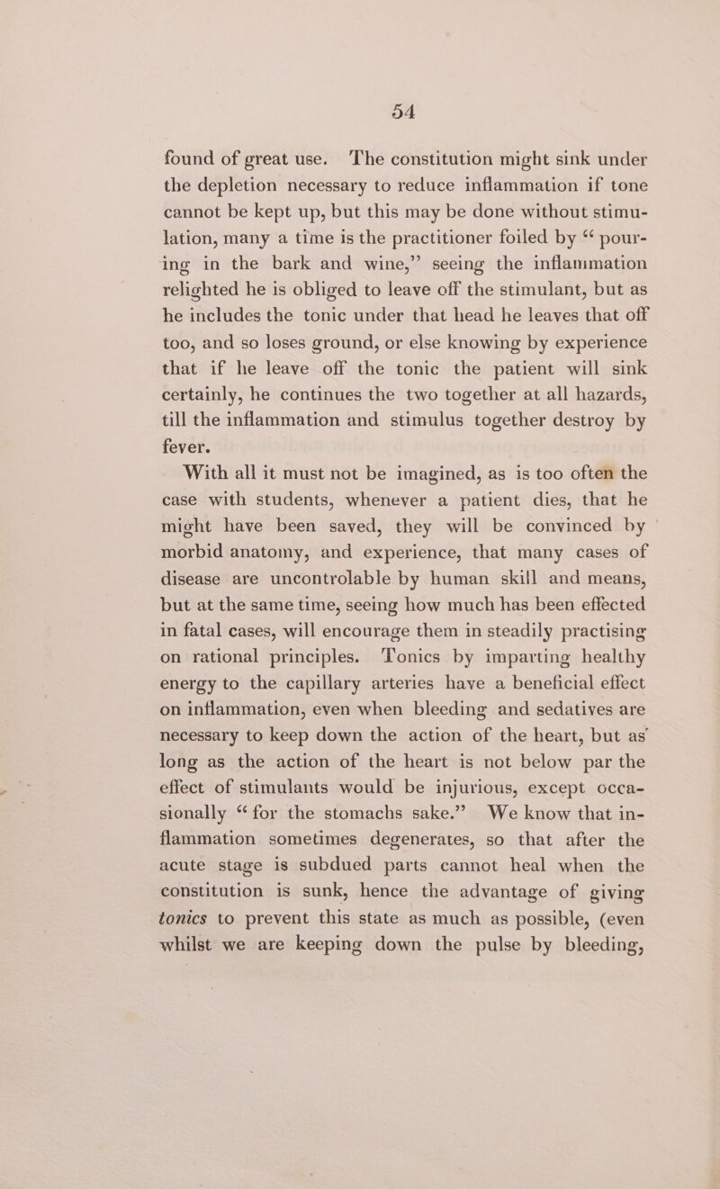 found of great use. ‘The constitution might sink under the depletion necessary to reduce inflammation if tone cannot be kept up, but this may be done without stimu- lation, many a time is the practitioner foiled by ‘ pour- ing in the bark and wine,” seeing the inflammation relighted he is obliged to leave off the stimulant, but as he includes the tonic under that head he leaves that off too, and so loses ground, or else knowing by experience that if he leave off the tonic the patient will sink certainly, he continues the two together at all hazards, till the inflammation and stimulus together destroy by fever. With all it must not be imagined, as is too often the case with students, whenever a patient dies, that he might have been saved, they will be convinced by morbid anatomy, and experience, that many cases of disease are uncontrolable by human skill and means, but at the same time, seeing how much has been effected in fatal cases, will encourage them in steadily practising on rational principles. ‘Tonics by imparting healthy energy to the capillary arteries have a beneficial effect on inflammation, even when bleeding and sedatives are necessary to keep down the action of the heart, but as long as the action of the heart is not below par the effect of stimulants would be injurious, except occa- sionally “‘ for the stomachs sake.” We know that in- flammation sometimes degenerates, so that after the acute stage is subdued parts cannot heal when the constitution is sunk, hence the advantage of giving tonics to prevent this state as much as possible, (even whilst we are keeping down the pulse by bleeding,