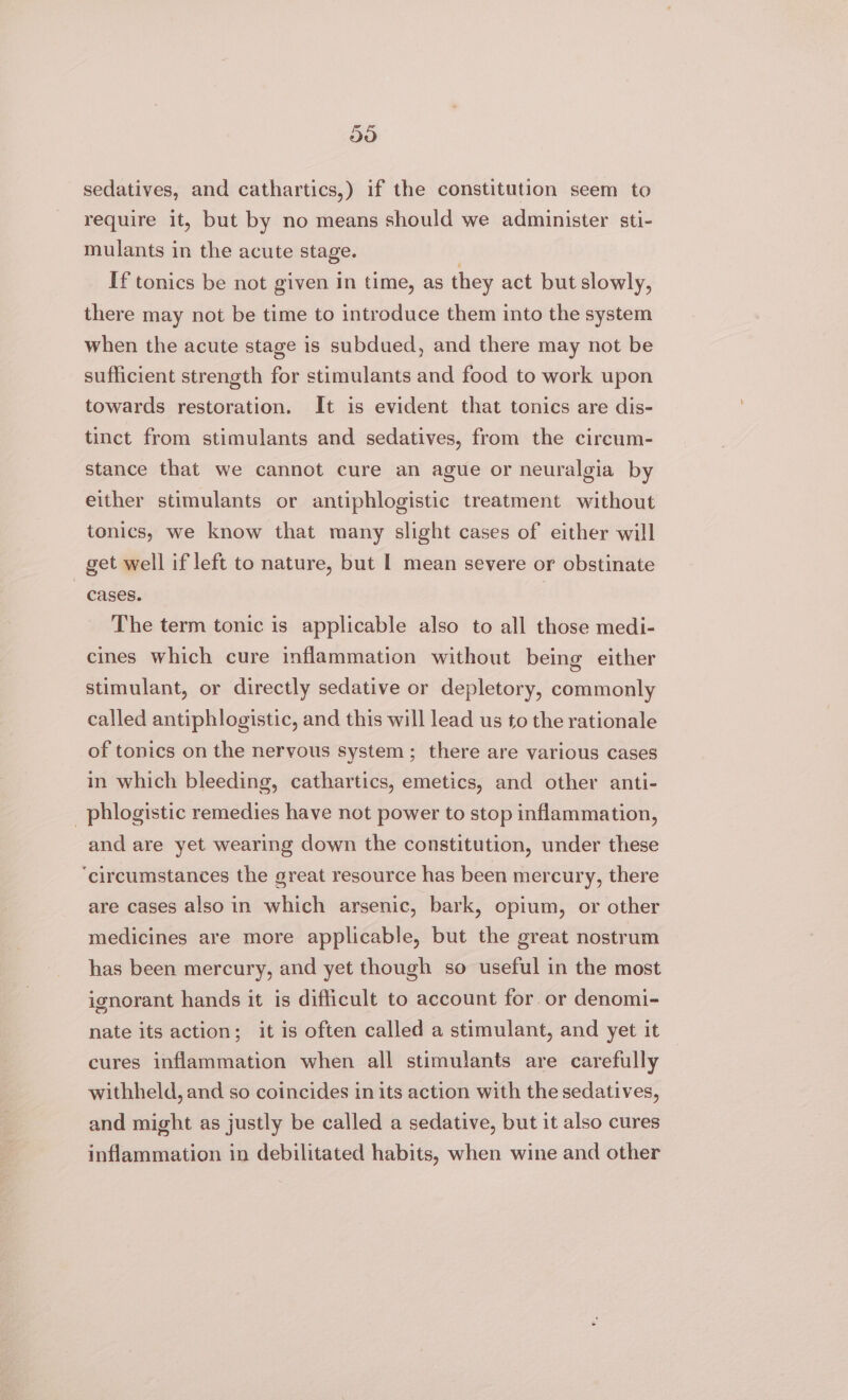 59 sedatives, and cathartics,) if the constitution seem to require it, but by no means should we administer sti- mulants in the acute stage. If tonics be not given in time, as they act but slowly, there may not be time to introduce them into the system when the acute stage is subdued, and there may not be sufficient strength for stimulants and food to work upon towards restoration. It is evident that tonics are dis- tinct from stimulants and sedatives, from the circum- stance that we cannot cure an ague or neuralgia by either stimulants or antiphlogistic treatment without tonics, we know that many slight cases of either will get well if left to nature, but | mean severe or obstinate cases. | The term tonic is applicable also to all those medi- cines which cure inflammation without being either stimulant, or directly sedative or depletory, commonly called antiphlogistic, and this will lead us to the rationale of tonics on the nervous system; there are various cases in which bleeding, cathartics, emetics, and other anti- _phlogistic remedies have not power to stop inflammation, and are yet wearing down the constitution, under these ‘circumstances the great resource has been mercury, there are cases also in which arsenic, bark, opium, or other medicines are more applicable, but the great nostrum has been mercury, and yet though so useful in the most ignorant hands it is difficult to account for or denomi- nate its action; it is often called a stimulant, and yet it cures inflammation when all stimulants are carefully withheld, and so coincides in its action with the sedatives, and might as justly be called a sedative, but it also cures inflammation in debilitated habits, when wine and other