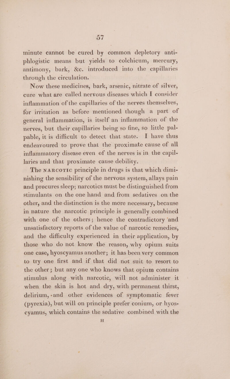 minute cannot be cured by common depletory anti- phlogistic means but yields to colchicum, mercury, antimony, bark, &amp;c. introduced into the capillaries through the circulation. Now these medicines, bark, arsenic, nitrate of silver, cure what are called nervous diseases which I consider inflammation of the capillaries of the nerves themselves, for irritation as before mentioned though a part of general inflammation, is itself an inflammation of the nerves, but their capillaries being so fine, so little pal- pable, it is difficult to detect that state. I have thus endeavoured to prove that the proximate cause of all inflammatory disease even of the nerves is in the capil- laries and that proximate cause debility. The narcoric principle in drugs is that which dimi- nishing the sensibility of the nervous system, allays pain and procures sleep; narcotics must be distinguished from stimulants on the one hand and from sedatives on the other, and the distinction is the more necessary, because in nature the narcotic principle is generally combined with one of the others; hence the contradictory ‘and unsatisfactory reports of the value of narcotic remedies, and the difficulty experienced in their application, by those who do not know the reason, why opium suits one case, hyoscyamus another; it has been very common to try one first and if that did not suit to resort to the other; but any one who knows that opium contains stimulus along with narcotic, will not administer it when the skin is hot and dry, with permanent thirst, delirium,-and other evidences of symptomatic fever (pyrexia), but will on principle prefer conium, or hyos- cyamus, which contains the sedative combined with the H