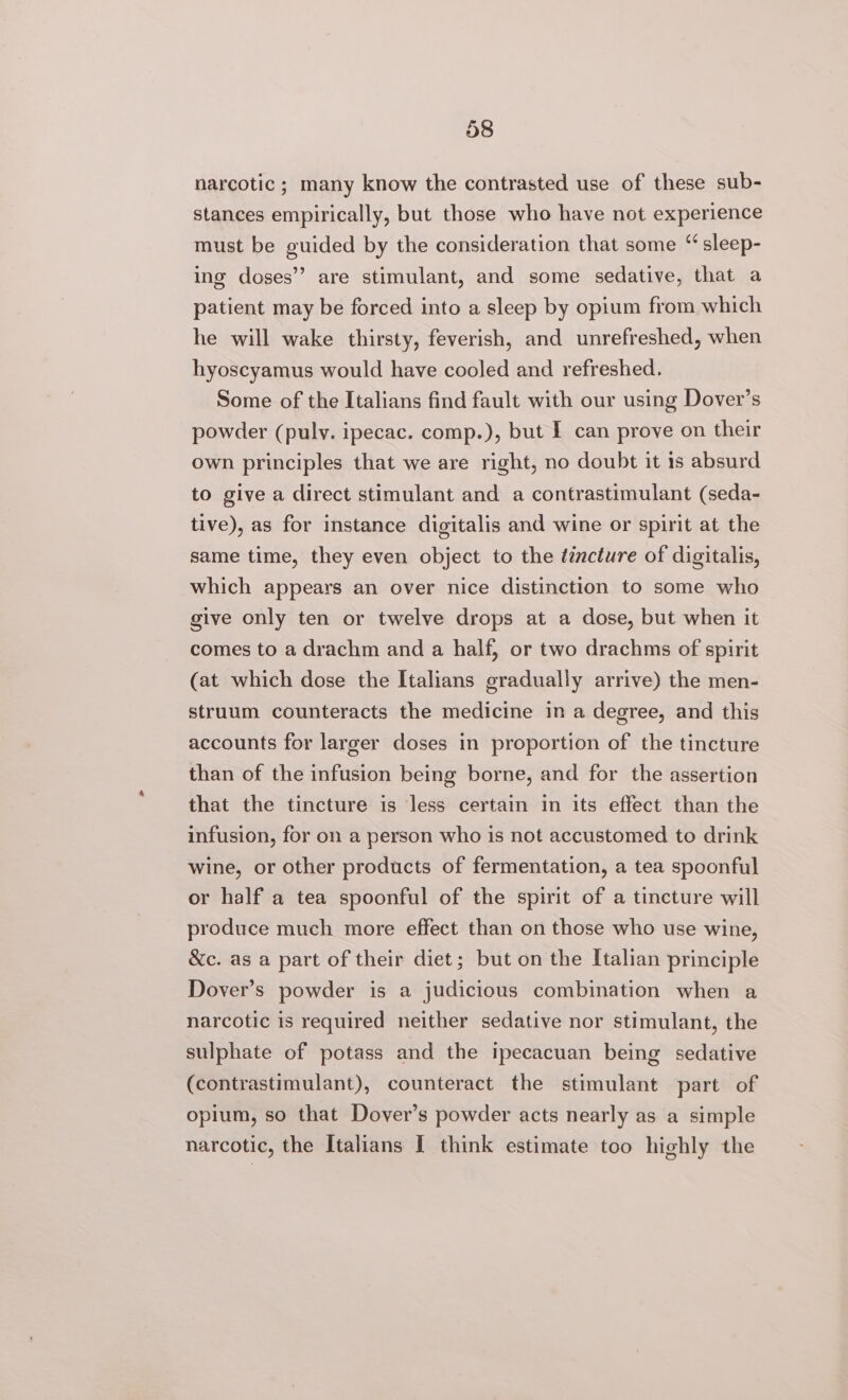 narcotic ; many know the contrasted use of these sub- stances empirically, but those who have not experience must be guided by the consideration that some “ sleep- ing doses’? are stimulant, and some sedative, that a patient may be forced into a sleep by opium from which he will wake thirsty, feverish, and unrefreshed, when hyoscyamus would have cooled and refreshed. Some of the Italians find fault with our using Dover’s powder (puly. ipecac. comp.), but I can prove on their own principles that we are right, no doubt it 1s absurd to give a direct stimulant and a contrastimulant (seda- tive), as for instance digitalis and wine or spirit at the same time, they even object to the ééncture of digitalis, which appears an over nice distinction to some who give only ten or twelve drops at a dose, but when it comes to a drachm and a half, or two drachms of spirit (at which dose the Italians gradually arrive) the men- struum counteracts the medicine in a degree, and this accounts for larger doses in proportion of the tincture than of the infusion being borne, and for the assertion that the tincture is less certain in its effect than the infusion, for on a person who is not accustomed to drink wine, or other products of fermentation, a tea spoonful or half a tea spoonful of the spirit of a tincture will produce much more effect than on those who use wine, &amp;c. as a part of their diet; but on the Italian principle Dover’s powder is a judicious combination when a narcotic is required neither sedative nor stimulant, the sulphate of potass and the ipecacuan being sedative (contrastimulant), counteract the stimulant part of opium, so that Dover’s powder acts nearly as a simple narcotic, the Italians I think estimate too highly the