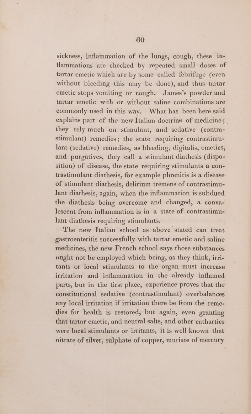 sickness, inflammation of the lungs, cough, these in- flammations are checked by repeated small doses of tartar emetic which are by some called febrifuge (even without bleeding this may be done), and thus tartar emetic stops vomiting or cough. James’s powder and tartar emetic with or without saline combinations are commonly used in this way. What has been here said explains part of the new Italian doctrine of medicine ;_ they rely much on stimulant, and sedative (contra- stimulant) remedies; the state requiring contrastimu- lant (sedative) remedies, as bleeding, digitalis, emetics, and purgatives, they call a stimulant diathesis (dispo- sition) of disease, the state requiring stimulants a con- trastimulant diathesis, for example phrenitis is a disease of stimulant diathesis, delirium tremens of contrastimu- lant diathesis, again, when the inflammation is subdued the diathesis being overcome and changed, a conva- lescent from inflammation is in a state of contrastimu- lant diathesis requiring stimulants. The new Italian school as above stated can treat gastroenteritis successfully with tartar emetic and saline medicines, the new French school says those substances ought not be employed which being, as they think, irri- tants or local stimulants to the organ must increase irritation and inflammation in the already inflamed parts, but in the first place, experience proves that the constitutional sedative (contrastimulant) overbalances any local irritation if irritation there be from the reme- dies for health is restored, but again, even granting that tartar emetic, and neutral salts, and other cathartics were local stimulants or irritants, it is well known that nitrate of silver, sulphate of copper, muriate of mercury