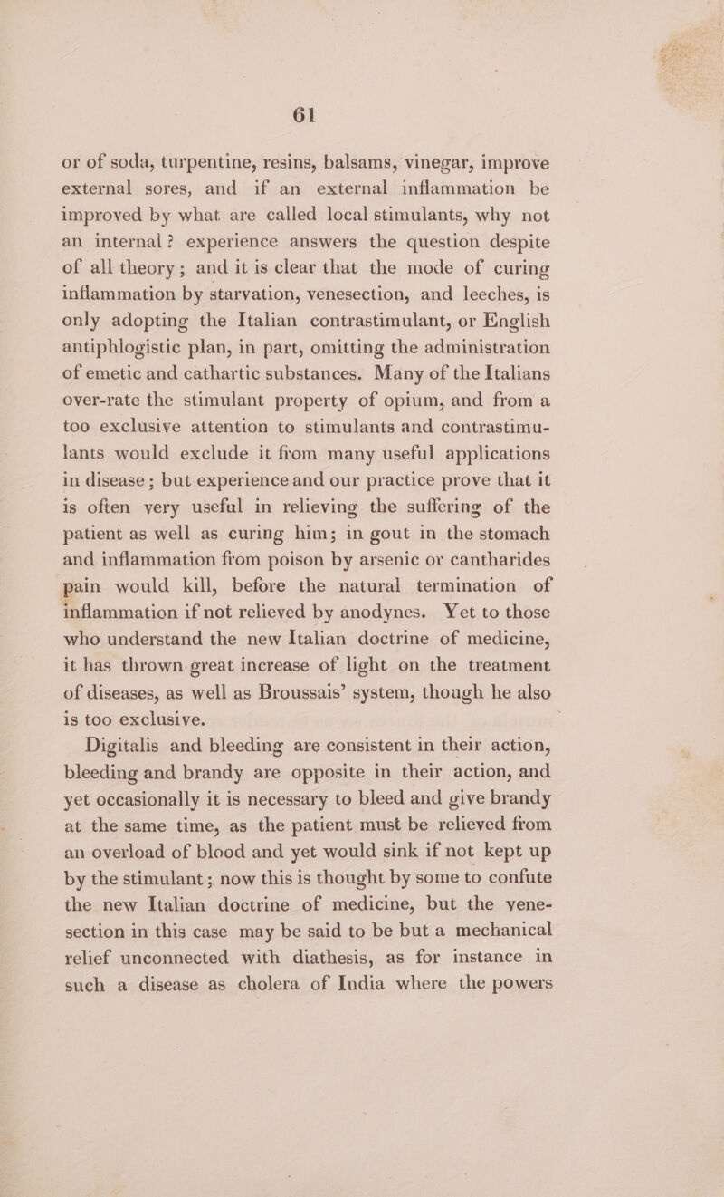 or of soda, turpentine, resins, balsams, vinegar, improve external sores, and if an external inflammation be improved by what are called local stimulants, why not an internal? experience answers the question despite of all theory; and it is clear that the mode of curing inflammation by starvation, venesection, and leeches, is only adopting the Italian contrastimulant, or English antiphlogistic plan, in part, omitting the administration of emetic and cathartic substances. Many of the Italians over-rate the stimulant property of opium, and from a too exclusive attention to stimulants and contrastimu- lants would exclude it from many useful applications in disease ; but experience and our practice prove that it is often very useful in relieving the suffering of the patient as well as curing him; in gout in the stomach and inflammation from poison by arsenic or cantharides pain would kill, before the natural termination of inflammation if not relieved by anodynes. Yet to those who understand the new Italian doctrine of medicine, it has thrown great increase of light on the treatment of diseases, as well as Broussais’ system, though he also is too exclusive. Digitalis and bleeding are consistent in their action, bleeding and brandy are opposite in their action, and yet occasionally it is necessary to bleed and give brandy at the same time, as the patient must be relieved from an overload of blood and yet would sink if not kept up by the stimulant ; now this is thought by some to confute the new Italian doctrine of medicine, but the vene- section in this case may be said to be but a mechanical relief unconnected with diathesis, as for instance in such a disease as cholera of India where the powers