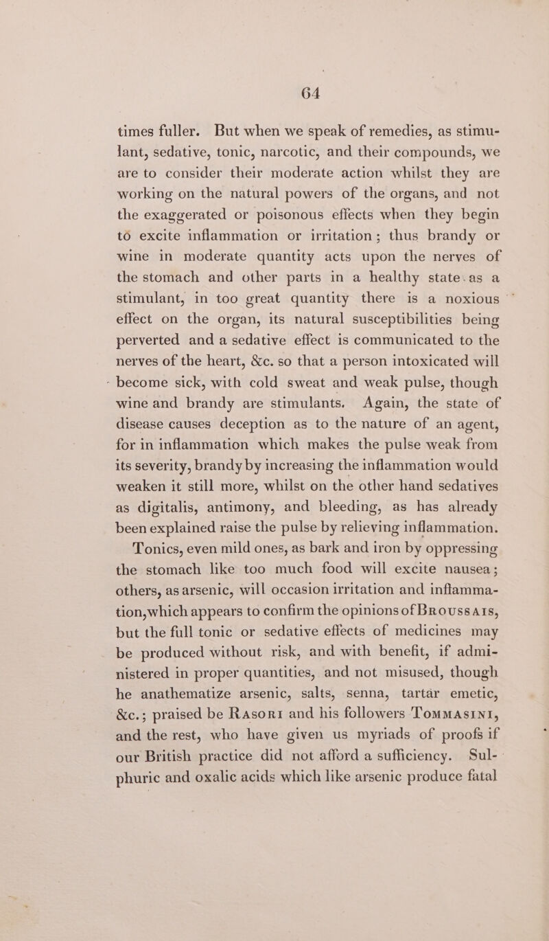 times fuller. But when we speak of remedies, as stimu- lant, sedative, tonic, narcotic, and their compounds, we are to consider their moderate action whilst they are working on the natural powers of the organs, and not the exaggerated or poisonous effects when they begin to excite inflammation or irritation; thus brandy or wine in moderate quantity acts upon the nerves of the stomach and other parts in a healthy state.as a stimulant, in too great quantity there is a noxious ~ effect on the organ, its natural susceptibilities being perverted and a sedative effect is communicated to the nerves of the heart, &amp;c. so that a person intoxicated will - become sick, with cold sweat and weak pulse, though wine and brandy are stimulants. Again, the state of disease causes deception as to the nature of an agent, for in inflammation which makes the pulse weak from its severity, brandy by increasing the inflammation would weaken it still more, whilst on the other hand sedatives as digitalis, antimony, and bleeding, as has already been explained raise the pulse by relieving inflammation. Tonics, even mild ones, as bark and iron by oppressing the stomach like too much food will excite nausea; others, as arsenic, will occasion irritation and inflamma- tion, which appears to confirm the opinions of Broussais, but the full tonic or sedative effects of medicines may be produced without risk, and with benefit, if admi- nistered in proper quantities, and not misused, though he anathematize arsenic, salts, senna, tartar emetic, &amp;c.; praised be Rasori and his followers ‘Tommasini, and the rest, who have given us myriads of proofs if our British practice did not afford a sufficiency. Sul-- phuric and oxalic acids which like arsenic produce fatal