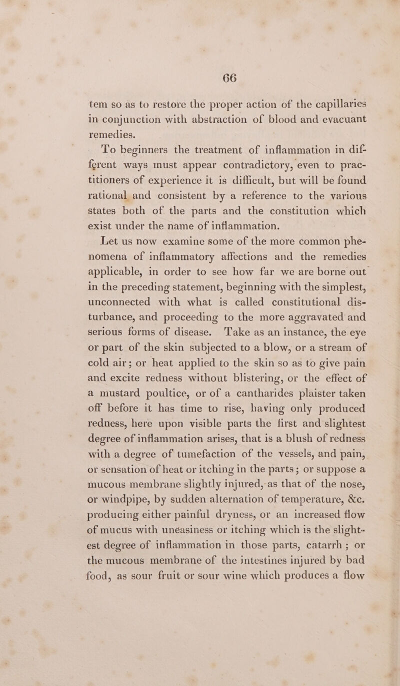 tem so as to restore the proper action of the capillaries in conjunction with abstraction of blood and evacuant remedies. To beginners the treatment of inflammation in dif- ferent ways must appear contradictory, even to prac- titioners of experience it is difficult, but will be found rational and consistent by a reference to the various states both of the parts and the constitution which exist under the name of inflammation. Let us now examine some of the more common phe- nomena of inflammatory affections and the remedies applicable, in order to see how far we are borne out in the preceding statement, beginning with the simplest, unconnected with what is called constitutional dis- turbance, and proceeding to the more aggravated and serious forms of disease. Take as an instance, the eye or part of the skin subjected to a blow, or a stream of cold air; or heat applied to the skin so as to give pain and excite redness without blistering, or the effect of a mustard poultice, or of a cantharides plaister taken off before it has time to rise, having only produced redness, here upon visible parts the first and slightest degree of inflammation arises, that is a blush of redness with a degree of tumefaction of the vessels, and pain, or sensation of heat or itching in the parts; or suppose a mucous membrane slightly injured, as that of the nose, or windpipe, by sudden alternation of temperature, &amp;c. producing either painful dryness, or an increased flow of mucus with uneasiness or itching which is the slight- est degree of inflammation in those parts, catarrh ; or the mucous membrane of the intestines injured by bad food, as sour fruit or sour wine which produces a flow