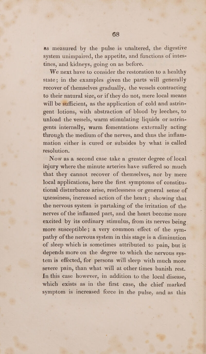 as measured by the pulse is unaltered, the digestive system unimpaired, the appetite, and functions of intes- tines, and kidneys, going on as before. We next have to consider the restoration to a healthy state; in the examples given the parts will generally recover of themselves gradually, the vessels contracting to their natural size, or if they do not, mere local means will be sufficient, as the application of cold and astrin- gent lotions, with abstraction of blood by leeches, to unload the vessels, warm stimulating liquids or astrin- gents internally, warm fomentations externally acting through the medium of the nerves, and thus the inflam- mation either is cured or subsides by what is called resolution. Now asa second case take a greater degree of local injury where the minute arteries have suffered so much that they cannot recover of themselves, nor by mere local applications, here the first symptoms of constitu- tional disturbance arise, restlessness or general sense of uneasiness, increased action of the heart; showing that the nervous system is partaking of the irritation of the nerves of the inflamed part, and the heart become more excited by its ordinary stimulus, from its nerves being more susceptible; a very common effect of the sym- pathy of the nervous system in this stage is a diminution of sleep which is sometimes attributed to pain, but it depends more on the degree to which the nervous sys~ tem is effected, for persons will sleep with much more severe pain, than what will at other times banish rest. In this case however, in addition to the local disease, which exists as in the first case, the chief marked symptom is increased force in the pulse, and as this