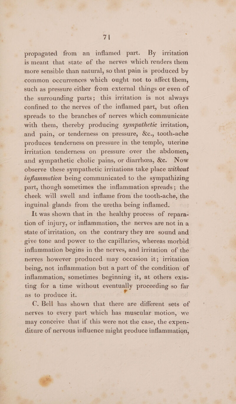 propagated from an inflamed part. By initation is meant that state of the nerves which renders them more sensible than natural, so that pain is produced by common occurrences which ought not to affect them, such as pressure either from external things or even of the surrounding parts; this irritation is not always confined to the nerves of the inflamed part, but often spreads to the branches of nerves which communicate with them, thereby producing sympathetic irritation, and pain, or tenderness on pressure, Xc., tooth-ache produces tenderness on pressure in the temple, uterine irritation tenderness on pressure over the abdomen, and sympathetic cholic pains, or diarrhcea, &amp;c. Now observe these sympathetic irritations take place without inflammation being communicated to the sympathizing part, though sometimes the inflammation spreads; the cheek will swell and inflame from the tooth-ache, the inguinal glands from the uretha being inflamed. It was shown that in the healthy process of repara- tion of injury, or inflammation, the nerves are not in a state of irritation, on the contrary they are sound and give tone and power to the capillaries, whereas morbid inflammation begins in the nerves, and irritation of the nerves however produced may occasion it; irritation being, not inflammation but a part of the condition of inflammation, sometimes beginning it, at others exis- ting for a time without eventually proceeding so far as to produce it. . C. Bell has shown that there are different sets of nerves to every part which has muscular motion, we may conceive that if this were not the case, the expen- diture of nervous influence might produce inflammation,