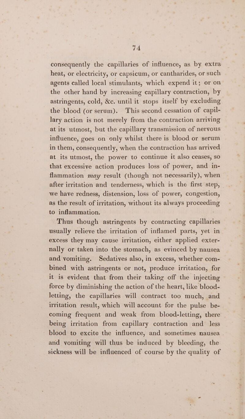 “4 consequently the capillaries of influence, as by extra heat, or electricity, or capsicum, or cantharides, or such agents called local stimulants, which expend it; or on the other hand by increasing capillary contraction, by astringents, cold, &amp;c. until it stops itself by excluding the blood (or serum). This second cessation of capil- lary action is not merely from the contraction arriving at its utmost, but the capillary transmission of nervous influence, goes on only whilst there is blood or serum in them, consequently, when the contraction has arrived at its utmost, the power to continue it also ceases, so that excessive action produces loss of power, and in- flammation. may result (though not necessarily), when — after irritation and tenderness, which is the first step, we have redness, distension, loss of power, congestion, as the result of irritation, without its always proceeding to inflammation. | Thus though astringents by contracting capillaries usually relieve the irritation of inflamed parts, yet in excess they may cause irritation, either applied exter- nally or taken into the stomach, as evinced by nausea and vomiting. Sedatives also, in excess, whether com- bined with astringents or not, produce irritation, for it is evident that from their taking off the injecting force by diminishing the action of the heart, like blood- letting, the capillaries will contract too much, and irritation result, which will account for the pulse be- coming frequent and weak from blood-letting, there being irritation from capillary contraction and_ less blood to excite the influence, and sometimes nausea . and vomiting will thus be induced by bleeding, the sickness will be influenced of course by the quality of