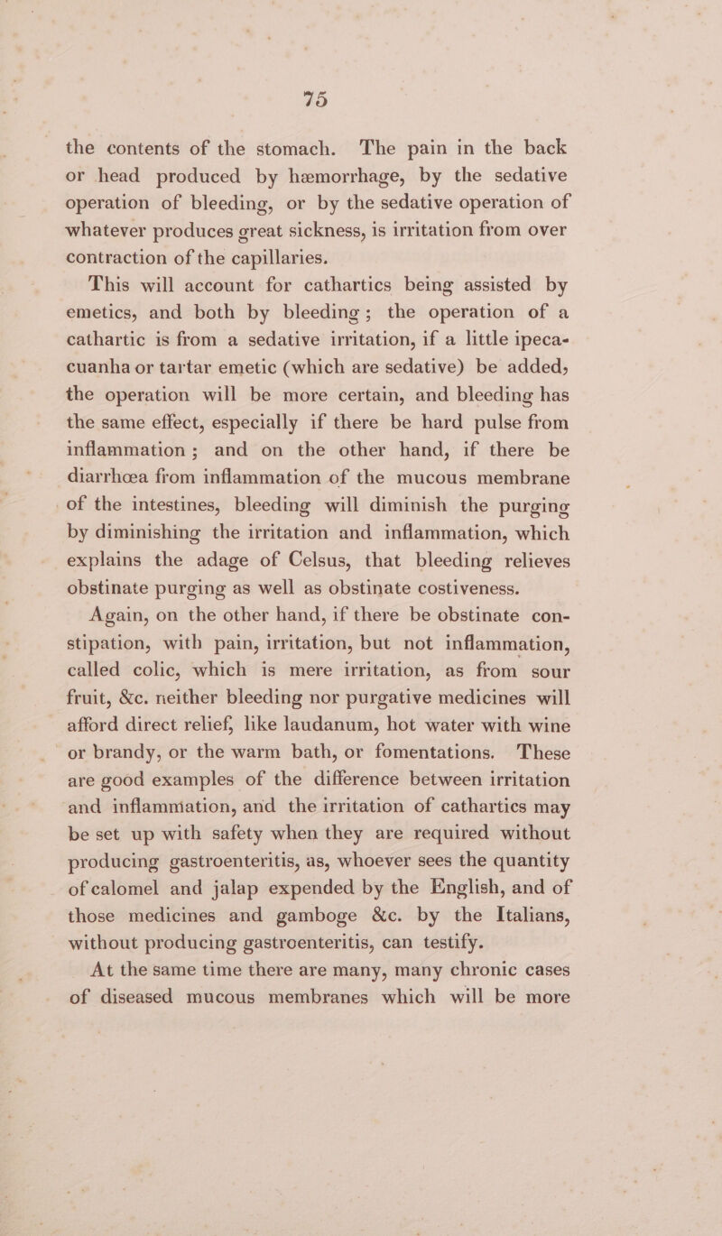 the contents of the stomach. The pain in the back or head produced by hemorrhage, by the sedative operation of bleeding, or by the sedative operation of whatever produces great sickness, is irritation from over contraction of the capillaries. This will account for cathartics being assisted by emetics, and both by bleeding; the operation of a cathartic is from a sedative irritation, if a little ipeca- cuanha or tartar emetic (which are sedative) be added, the operation will be more certain, and bleeding has the same effect, especially if there be hard pulse from inflammation ; and on the other hand, if there be diarrhoea from inflammation of the mucous membrane of the intestines, bleeding will diminish the purging by diminishing the irritation and inflammation, which explains the adage of Celsus, that bleeding relieves obstinate purging as well as obstinate costiveness. Again, on the other hand, if there be obstinate con- stipation, with pain, irritation, but not inflammation, called colic, which is mere irritation, as from sour fruit, &amp;c. neither bleeding nor purgative medicines will afford direct relief, like laudanum, hot water with wine or brandy, or the warm bath, or fomentations. These are good examples of the difference between irritation and inflammation, and the irritation of cathartics may be set up with safety when they are required without producing gastroenteritis, as, whoever sees the quantity of calomel and jalap expended by the English, and of those medicines and gamboge &amp;c. by the Italians, without producing gastroenteritis, can testify. At the same time there are many, many chronic cases of diseased mucous membranes which will be more