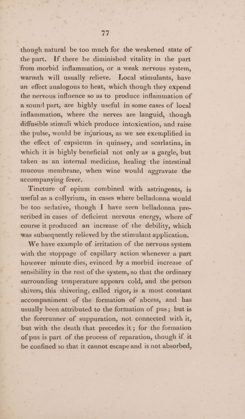 though natural be too much for the weakened state of the part. If there be diminished vitality in the part from morbid inflammation, or a weak nervous system, warmth will usually relieve. Local stimulants, have an effect analogous to heat, which though they expend the nervous influence so as to produce inflammation of a sound part, are highly useful in some cases of local inflammation, where the nerves are languid, though diffusible stimuli which produce intoxication, and raise the pulse, would be injurious, as we see exemplified in the effect of capsicum in quinsey, and scarlatina, in which it is highly beneficial not only as a gargle, but taken as an internal medicine, healing the intestinal mucous membrane, when wine would aggravate the accompanying fever. Tincture of opium combined with astringents, is useful as a collyrium, in cases where belladonna would be too sedative, though I have seen belladonna pre- scribed in cases of deficient nervous energy, where of course it produced an increase of the debility, which was subsequently relieved by the stimulant application. We have example of irritation of the nervous system with the stoppage of capillary action whenever a part however minute dies, evinced by a morbid increase of sensibility in the rest of the system, so that the ordinary surrounding temperature appears cold, and the person shivers, this shivering, called rigor, is a most constant accompaniment of the formation of abcess, and has usually been attributed to the formation of pus; but is the forerunner of suppuration, not connected with it, but with the death that precedes it; for the formation | of pus is part of the process of reparation, though if it be confined so that it cannot escape and is not absorbed,