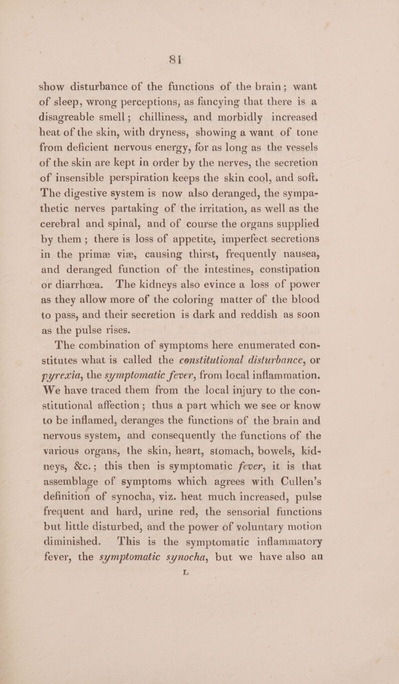 Sl show disturbance of the functions of the brain; want of sleep, wrong perceptions, as fancying that there is a disagreable smell; chilliness, and morbidly increased heat of the skin, with dryness, showing a want of tone from deficient nervous energy, for as long as the vessels of the skin are kept in order by the nerves, the secretion of insensible perspiration keeps the skin cool, and soft. The digestive system is now also deranged, the sympa- thetic nerves partaking of the irritation, as well as the cerebral and spinal, and of course the organs supplied by them; there is loss of appetite, imperfect secretions in the prime vie, causing thirst, frequently nausea, and deranged function of the intestines, constipation or diarrhoea. The kidneys also evince a loss of power as they allow more of the coloring matter of the blood to pass, and their secretion is dark and reddish as soon as the pulse rises. The combination of symptoms here enumerated con- stitutes what is called the constitutional disturbance, or pyrexia, the symptomatic fever, from local inflammation. We have traced them from the local injury to the con- stitutional affection; thus a part which we see or know to be inflamed, deranges the functions of the brain and nervous system, and consequently the functions of the various organs, the skin, heart, stomach, bowels, kid- neys, &amp;c.; this then is symptomatic fever, it is that assemblage of symptoms which agrees with Cullen’s definition of synocha, viz. heat much increased, pulse frequent and hard, urine red, the sensorial functions but little disturbed, and the power of voluntary motion diminished. This is the symptomatic inflammatory fever, the symptomatic synocha, but we have also an L