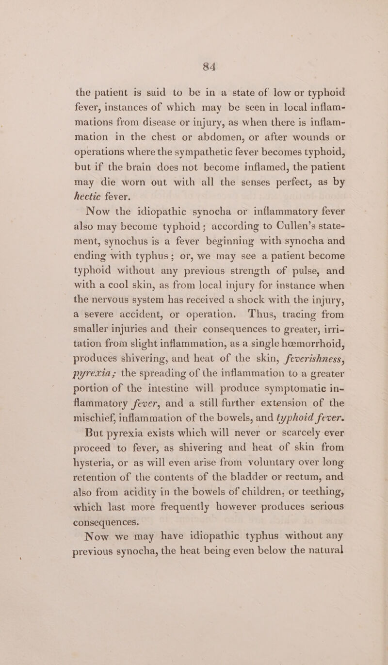 the patient is said to be in a state of low or typhoid fever, instances of which may be seen in local inflam- mations from disease or injury, as when there is inflam- mation in the chest or abdomen, or after wounds or operations where the sympathetic fever becomes typhoid, but if the brain does not become inflamed, the patient may die worn out with all the senses perfect, as by hectic fever. Now the idiopathic synocha or inflammatory fever also may become typhoid; according to Cullen’s state- ment, synochus is a fever beginning with synocha and ending with typhus; or, we may see a patient become typhoid without any previous strength of pulse, and with a cool skin, as from local injury for instance when the nervous system has received a shock with the injury, a severe accident, or operation. ‘Thus, tracing from smaller injuries and their consequences to greater, irri- tation from slight inflammation, as a single hcemorrhoid, produces shivering, and heat of the skin, feverishness, pyrexia, the spreading of the inflammation to a greater portion of the intestine will produce symptomatic in- flammatory fever, and a still further extension of the mischief, inflammation of the bowels, and typhoid fever. But pyrexia exists which will never or scarcely ever proceed to fever, as shivering and heat of skin from hysteria, or as will even arise from voluntary over long retention of the contents of the bladder or rectum, and also from acidity in the bowels of children, or teething, which last more frequently however produces serious consequences. Now we may have idiopathic typhus without any previous synocha, the heat being even below the natural