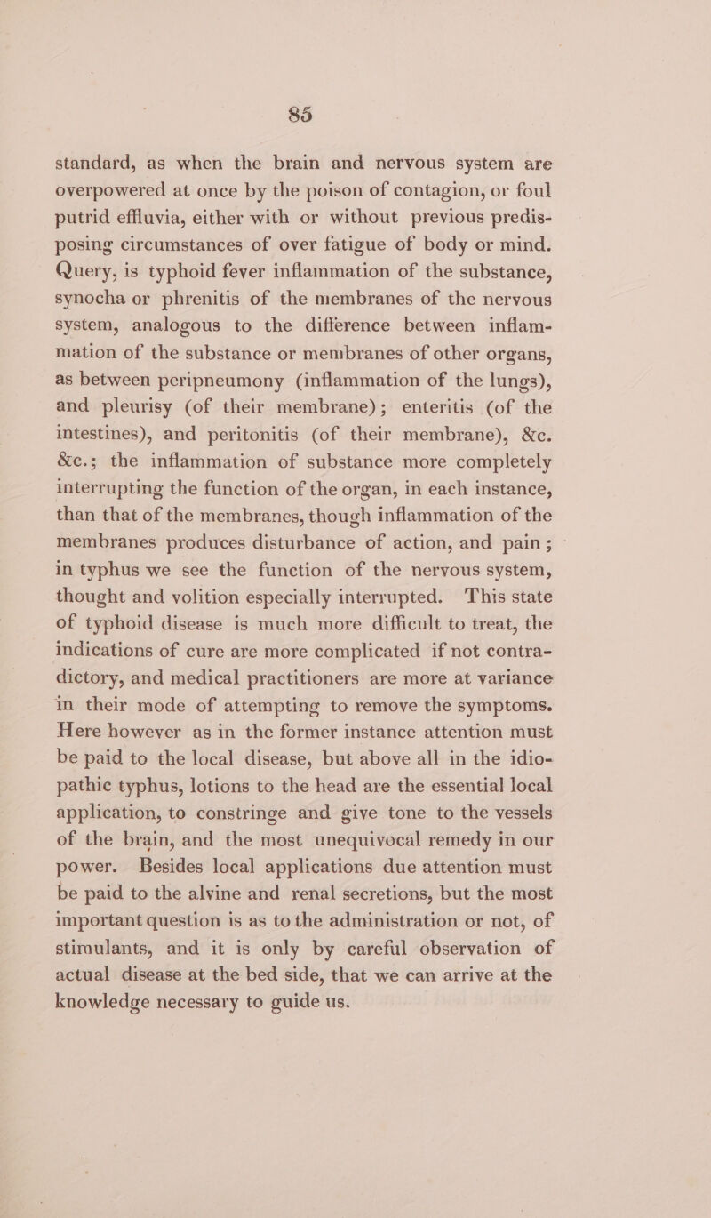 standard, as when the brain and nervous system are overpowered at once by the poison of contagion, or foul putrid effluvia, either with or without previous predis- posing circumstances of over fatigue of body or mind. Query, is typhoid fever inflammation of the substance, synocha or phrenitis of the membranes of the nervous system, analogous to the difference between inflam- mation of the substance or membranes of other organs, as between peripneumony (inflammation of the lungs), and pleurisy (of their membrane); enteritis (of the intestines), and peritonitis (of their membrane), &amp;c. &amp;e.; the inflammation of substance more completely interrupting the function of the organ, in each instance, than that of the membranes, though inflammation of the membranes produces disturbance of action, and pain; — in typhus we see the function of the nervous system, thought and volition especially interrupted. This state of typhoid disease is much more difficult to treat, the indications of cure are more complicated if not contra- dictory, and medical practitioners are more at variance in their mode of attempting to remove the symptoms. Here however as in the former instance attention must be paid to the local disease, but above all in the idio- pathic typhus, lotions to the head are the essential local application, to constringe and give tone to the vessels of the brain, and the most unequivocal remedy in our power. Besides local applications due attention must be paid to the alvine and renal secretions, but the most important question is as to the administration or not, of stimulants, and it is only by careful observation of actual disease at the bed side, that we can arrive at the knowledge necessary to guide us.