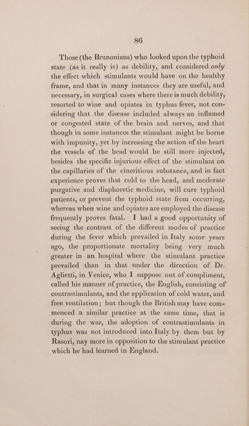 Those (the Brunonians) who looked upon the typhoid state (as it really is) as debility, and considered only the effect which stimulants would have on the healthy frame, and that in many instances they are useful, and necessary, in surgical cases where there is much debility, resorted to wine and opiates in typhus fever, not con- sidering that the disease included always an inflamed or congested state of the brain and nerves, and that though in some instances the stimulant might be borne with impunity, yet by increasing the action of the heart the vessels of the head would be still more injected, besides the specific injurious effect of the stimulant on the capillaries of the cineritious substance, and in fact experience proves that cold to the head, and moderate purgative and diaphoretic medicine, will cure typhoid patients, or prevent the typhoid state from occurring, whereas when wine and opiates are employed the disease frequently proves fatal. I had a good opportunity of seeing the contrast of the different modes of practice during the fever which prevailed in Italy some: years ago, the proportionate mortality being very much greater in an hospital where the stimulant practice prevailed than in that under the direction of Dr. Aglietti, in Venice, who I suppose out of compliment, called his manner of practice, the English, consisting of contrastimulants, and the application of cold water, and free ventilation; but though the British may have com- menced a similar practice at the same time, that is during the war, the adoption of contrastimulants in typhus was not introduced into Italy by them but by Rasori, nay more In opposition to the stimulant practice which he had learned in England.