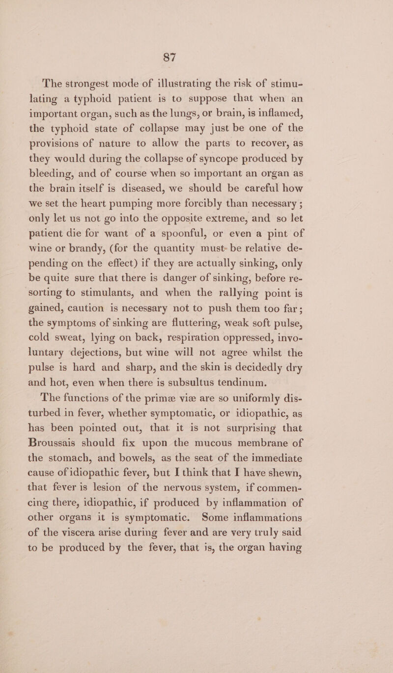 The strongest mode of illustrating the risk of stimu- lating a typhoid patient is to suppose that when an important organ, such as the lungs, or brain, is inflamed, the typhoid state of collapse may just be one of the provisions of nature to allow the parts to recover, as they would during the collapse of syncope produced by bleeding, and of course when so important an organ as the brain itself is diseased, we should be careful how we set the heart pumping more forcibly than necessary ; only let us not go into the opposite extreme, and so let patient die for want of a spoonful, or even a pint of wine or brandy, (for the quantity must be relative de- pending on the effect) if they are actually sinking, only be quite sure that there is danger of sinking, before re- ‘sorting to stimulants, and when the rallying point is gained, caution is necessary not to push them too far; the symptoms of sinking are fluttering, weak soft pulse, cold sweat, lying on back, respiration oppressed, invo- luntary dejections, but wine will not agree whilst the pulse is hard and sharp, and the skin is decidedly dry and hot, even when there is subsultus tendinum. The functions of the prime vie are so uniformly dis- turbed in fever, whether symptomatic, or idiopathic, as has been pointed out, that it is not surprising that Broussais should fix upon the mucous membrane of the stomach, and bowels, as the seat of the immediate cause of idiopathic fever, but I think that I have shewn, that fever is lesion of the nervous system, if commen- cing there, idiopathic, if produced by inflammation of other organs it is symptomatic. Some inflammations of the viscera arise during fever and are very truly said to be produced by the fever, that is, the organ having