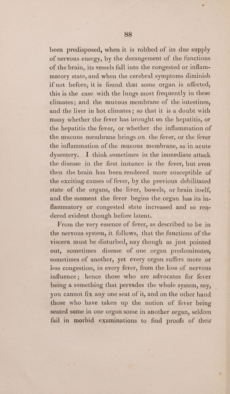 been predisposed, when it is robbed of its due supply of nervous energy, by the derangement of the functions of the brain, its vessels fall into the congested or inflam- matory state, and when the cerebral symptoms diminish ifnot before, itis found that some organ is affected, this is the case with the lungs most frequently in these climates; and the mucous membrane of the intestines, and the liver in hot climates; so that it is a doubt with many whether the fever has brought on the hepatitis, or the hepatitis the fever, or whether the inflammation of the mucous membrane brings on the fever, or the fever the inflammation of the mucous membrane, as in acute dysentery. I think sometimes in the immediate attack the disease in the first instance is the fever, but even then the brain has been rendered more susceptible of the exciting causes of fever, by the previous debilitated state of the organs, the liver, bowels, or brain itself, and the moment the fever begins the organ has its in- flammatory or congested state increased and so ren- dered evident though before latent. From the very essence of fever, as described to be in the nervous system, it follows, that the functions of the viscera must be disturbed, nay though as just pointed out, sometimes disease of one organ predominates, sometimes of another, yet every organ suffers more or less congestion, in every fever, from the loss of nervous influence; hence those who are advocates for fever being a something that pervades the whole system, say, you cannot fix any one seat of it, and on the other hand those who have taken up the notion of fever being seated some in one organ some in another organ, seldom fail in morbid examinations to find proofs of their