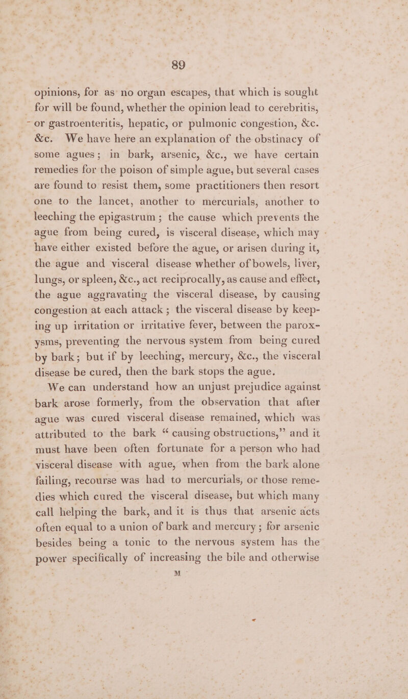 opinions, for as’ no organ escapes, that which is sought for will be found, whether the opinion lead to cerebritis, or gastroenteritis, hepatic, or pulmonic congestion, Xc. &amp;c. We have here an explanation of the obstinacy of some agues; in bark, arsenic, &amp;c., we have certain remedies for the poison of simple ague, but several cases are found to resist them, some practitioners then resort one to the lancet, another to mercurials, another to leeching the epigastrum ; the cause which prevents the ague from being cured, is visceral disease, which may - have either existed before the ague, or arisen during it, the ague and visceral disease whether of bowels, liver, lungs, or spleen, &amp;Xc., act reciprocally, as cause and effect, ‘the ague aggravating the visceral disease, by causing congestion at each attack ; the visceral disease by keep- ing up irritation or irritative fever, between the parox- ysms, preventing the nervous system from being cured by bark; but if by leeching, mercury, &amp;c., the visceral disease be cured, then the bark stops the ague. We can understand how an unjust prejudice against bark arose formerly, from the observation that after ague was cured visceral disease remained, which was attributed to the bark “ causing obstructions,” and it must have been often fortunate for a person who had visceral disease with ague, when from the bark alone failing, recourse was had to mercurials, or those reme- dies which cured the visceral disease, but which many call helping the bark, and it is thus that arsenic acts often equal to a union of bark and mercury ; for arsenic besides being a tonic to the nervous system has the power specifically of increasing the bile and otherwise ts