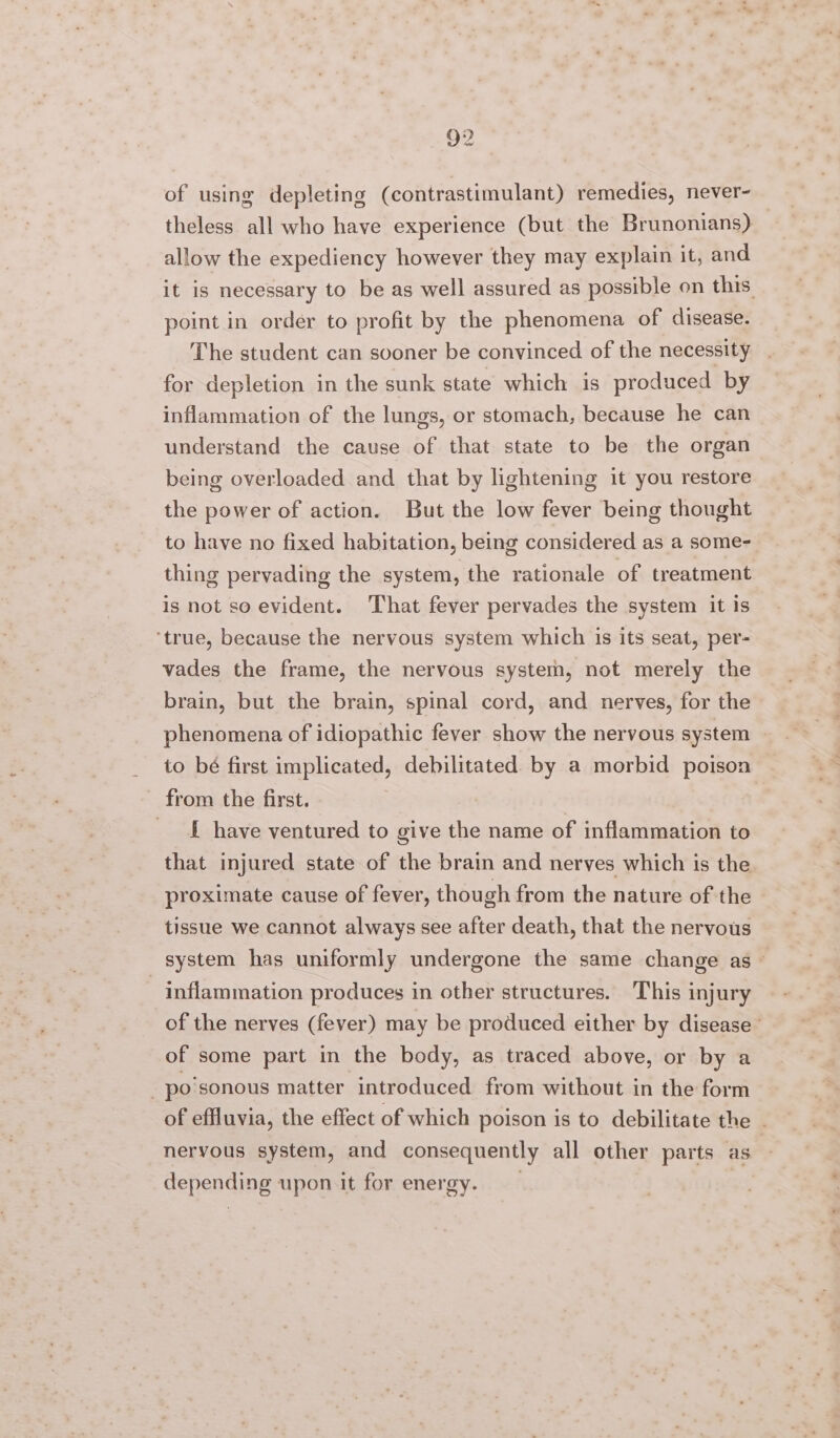 of using depleting (contrastimulant) remedies, never- theless all who have experience (but the Brunonians) allow the expediency however they may explain it, and it is necessary to be as well assured as possible on this point in order to profit by the phenomena of disease. The student can sooner be convinced of the necessity for depletion in the sunk state which is produced by inflammation of the lungs, or stomach, because he can understand the cause of that state to be the organ being overloaded and that by lightening it you restore the power of action. But the low fever being thought to have no fixed habitation, being considered as a some- thing pervading the system, the rationale of treatment is not so evident. That fever pervades the system it is ‘true, because the nervous system which is its seat, per- vades the frame, the nervous system, not merely the brain, but the brain, spinal cord, and nerves, for the phenomena of idiopathic fever show the nervous system to bé first implicated, debilitated by a morbid poison - from the first. f have ventured to give the name of inflammation to that injured state of the brain and nerves which is the proximate cause of fever, though from the nature of the tissue we cannot always see after death, that the nervous system has uniformly undergone the same change as ~ inflammation produces in other structures. This injury of the nerves (fever) may be produced either by disease ° of some part in the body, as traced above, or by a _ po sonous matter introduced from without in the form of effluvia, the effect of which poison is to debilitate the - nervous system, and consequently all other parts as depending upon it for energy. ah