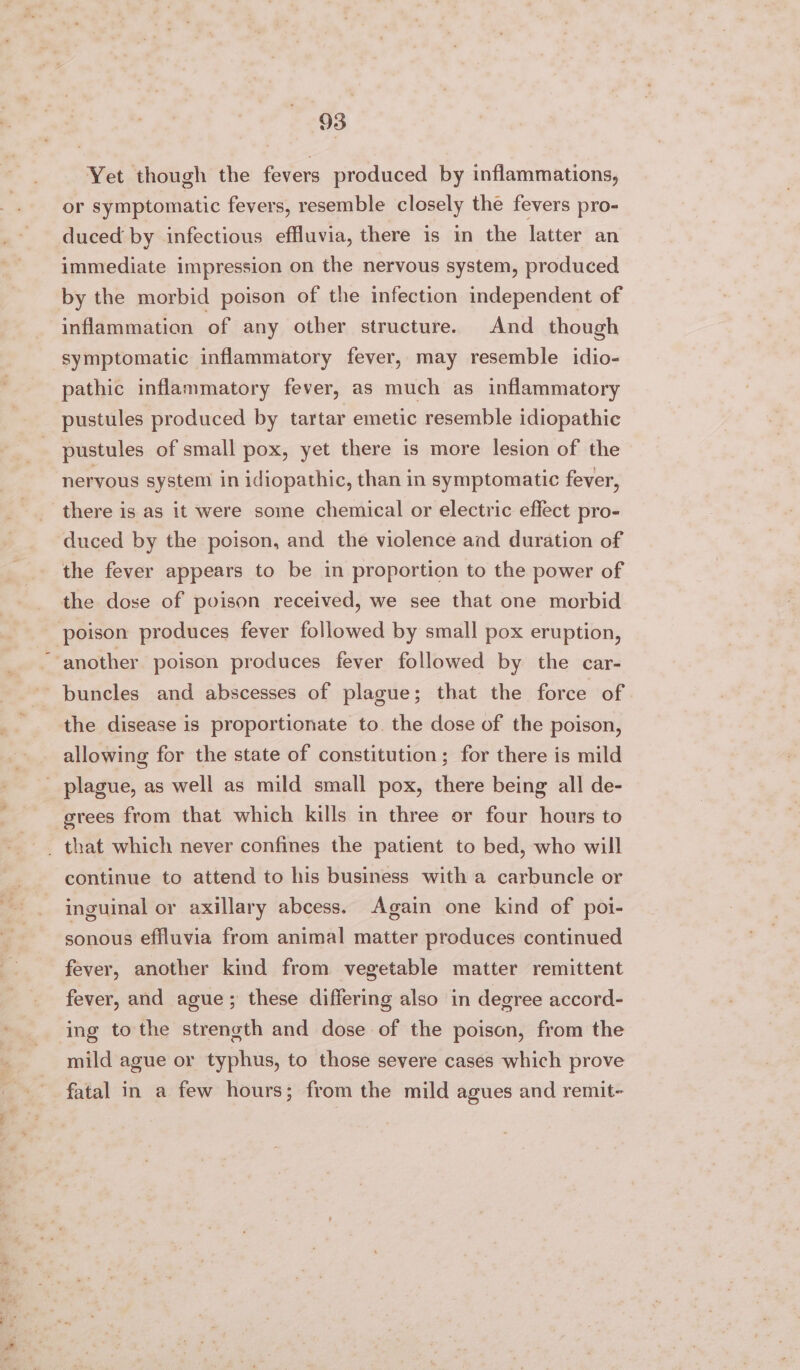 Yet though the fevers produced by inflammations, or symptomatic fevers, resemble closely the fevers pro- duced by infectious effluvia, there is in the latter an immediate impression on the nervous system, produced by the morbid poison of the infection independent of inflammation of any other structure. And though symptomatic inflammatory fever, may resemble idio- pathic inflammatory fever, as much as inflammatory pustules produced by tartar emetic resemble idiopathic pustules of small pox, yet there is more lesion of the neryous system in idiopathic, than in symptomatic fever, there is as it were some chemical or electric effect pro- duced by the poison, and the violence and duration of the fever appears to be in proportion to the power of the dose of poison received, we see that one morbid ‘poison produces fever followed by small pox eruption, ‘another poison produces fever followed by the car- ~buncles and abscesses of plague; that the force of the disease is proportionate to. the dose of the poison, allowing for the state of constitution; for there is mild _ plague, as well as mild small pox, there being all de- grees from that which kills in three or four hours to continue to attend to his business with a carbuncle or inguinal or axillary abcess. Again one kind of poi- sonous effluvia from animal matter produces continued fever, another kind from vegetable matter remittent fever, and ague; these differing also in degree accord- ing to the streneth and dose of the poison, from the mild ague or typhus, to those severe cases which prove fatal in a few hours; from the mild agues and remit-