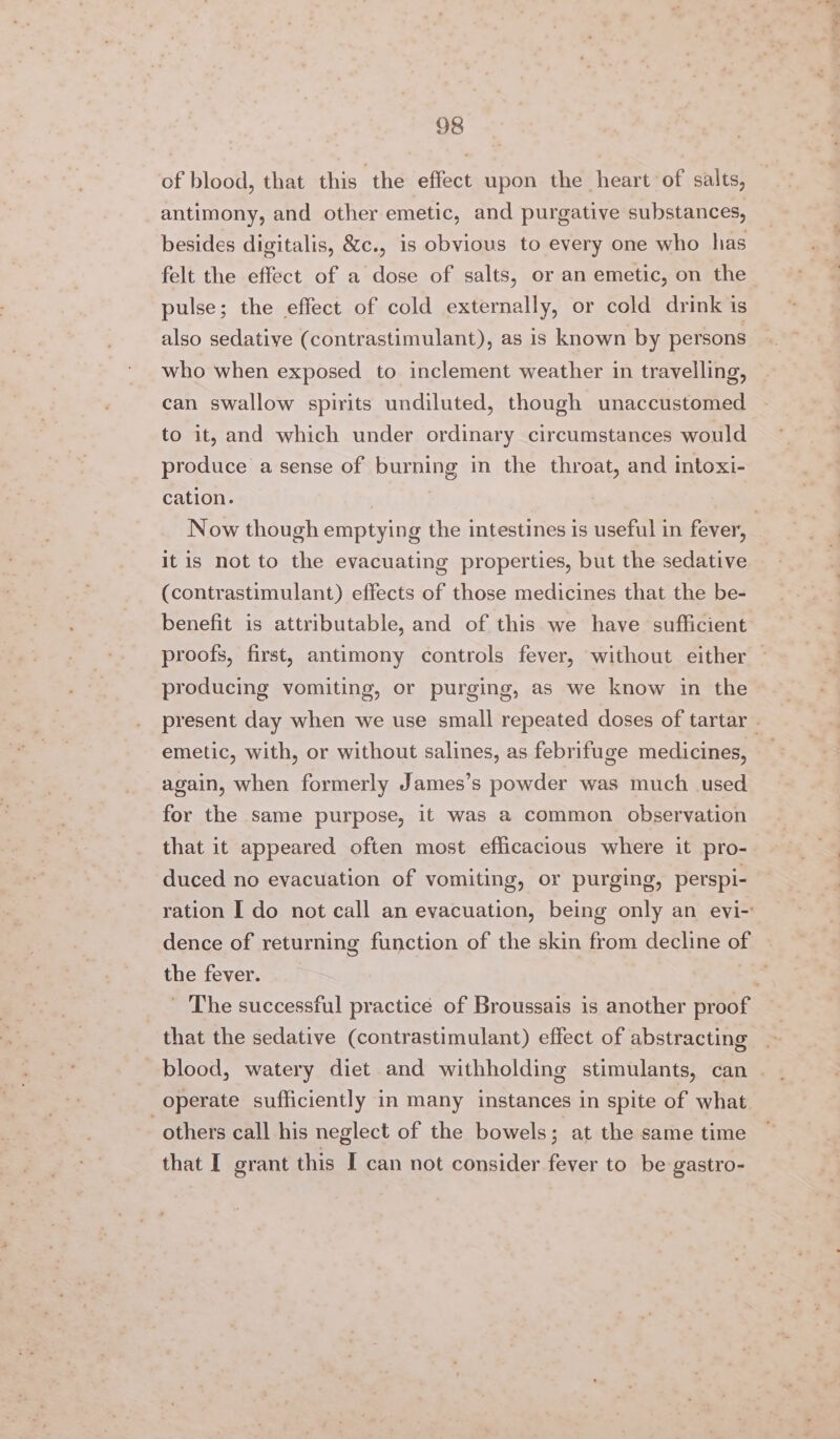 of blood, that this ‘the effect upon the heart of salts, antimony, and other emetic, and purgative substances, besides digitalis, &amp;c., is obvious to every one who has felt the effect of a dose of salts, or an emetic, on the pulse; the effect of cold externally, or cold drink is also sedative (contrastimulant), as 1s known by persons who when exposed to inclement weather in travelling, can swallow spirits undiluted, though unaccustomed to it, and which under ordinary circumstances would produce a sense of burning in the throat, and intoxi- cation. 3 3 Now though emptying the intestines is useful in fever, It is not to the evacuating properties, but the sedative (contrastimulant) effects of those medicines that the be- benefit is attributable, and of this we have sufficient proofs, first, antimony controls fever, without either | producing vomiting, or purging, as we know in the present day when we use small repeated doses of tartar - emetic, with, or without salines, as febrifuge medicines, again, when formerly James’s powder was much used for the same purpose, it was a common observation that it appeared often most efficacious where it pro- duced no evacuation of vomiting, or purging, perspi- ration I do not call an evacuation, being only an evi- dence of returning function of the skin from decline of the fever. Son ' The successful practice of Broussais is another proof that the sedative (contrastimulant) effect of abstracting blood, watery diet and withholding stimulants, can | operate sufficiently in many instances in spite of what others call his neglect of the bowels; at the same time that I grant this I can not consider fever to be gastro-