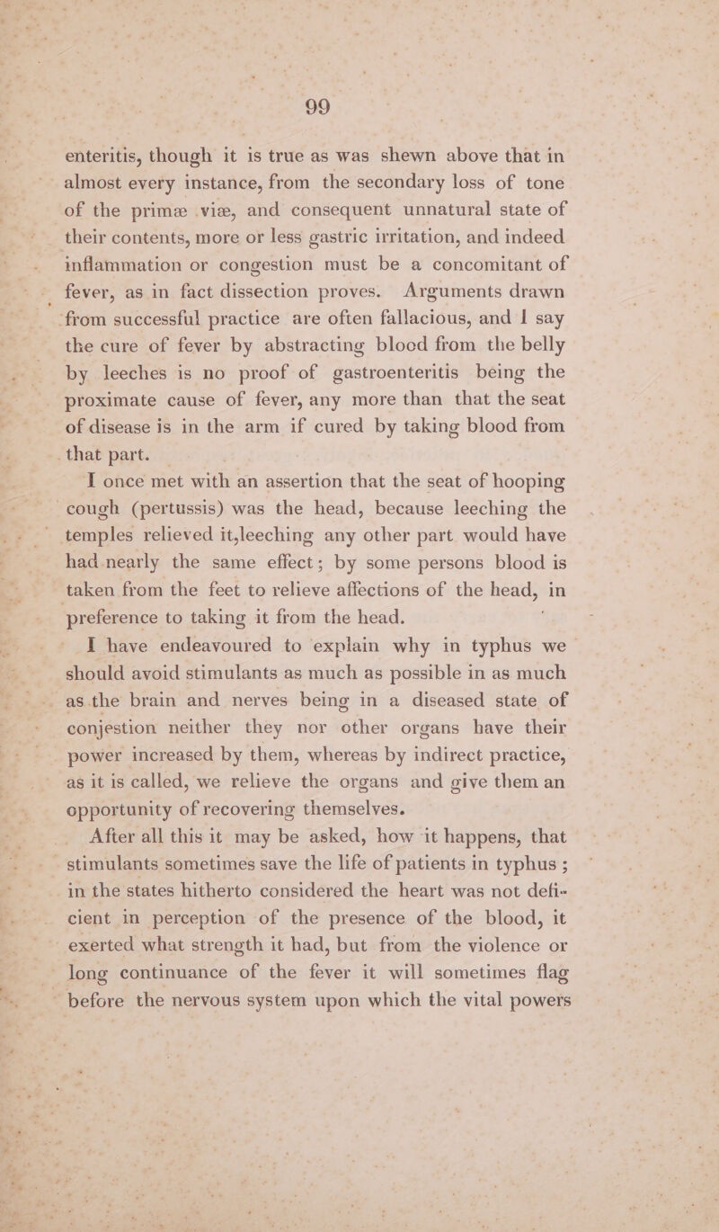 enteritis, though it is true as was shewn above that in almost every instance, from the secondary loss of tone of the prime vie, and consequent unnatural state of their contents, more or less gastric irritation, and indeed inflammation or congestion must be a concomitant of fever, as in fact dissection proves. Arguments drawn ‘from successful practice are often fallacious, and I say the cure of fever by abstracting blocd from the belly by leeches is no proof of gastroenteritis being the proximate cause of fever, any more than that the seat of disease is in the arm if cured by taking blood from _ that part. I once met with an assertion that the seat of hooping cough (pertussis) was the head, because leeching the _ temples relieved it,leeching any other part would have had nearly the same effect; by some persons blood is taken from the feet to relieve affections of the sa in preference to taking it from the head. I have endeavoured to explain why in typhus we &gt; should avoid stimulants as much as possible in as much as the brain and nerves being in a diseased state of conjestion neither they nor other organs have their power increased by them, whereas by indirect practice, as it is called, we relieve the organs and give them an opportunity of recovering themselves. After all this it may be asked, how it happens, that - stimulants sometimes save the life of patients in typhus ; in the states hitherto considered the heart was not defi- cient in perception of the presence of the blood, it ~ exerted what strength it had, but from the violence or long continuance of the fever it will sometimes flag ~ before the nervous system upon which the vital powers