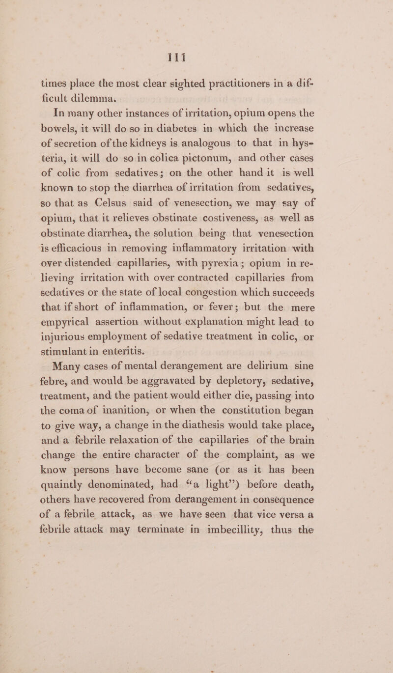 times place the most clear sighted practitioners in a dif- ficult dilemma. In many other instances of irritation, optum opens the bowels, it will do so in diabetes in which the increase of secretion of the kidneys is analogous to that in hys- teria, it will do so in colica pictonum, and other cases of colic from sedatives; on the other hand it is well known to stop the diarrhea of irritation from sedatives, so that as Celsus said of venesection, we may say of opium, that it relieves obstinate costiveness, as well as obstinate diarrhea, the solution being that venesection is efficacious in removing inflammatory irritation with over distended capillaries, with pyrexia; opium in re- lieving irritation with over contracted capillaries from sedatives or the state of local congestion which succeeds that if short of inflammation, or fever; but the mere empyrical assertion without explanation might lead to injurious employment of sedative treatment in colic, or stimulant in enteritis. Many cases of mental derangement are delirium sine febre, and would be aggravated by depletory, sedative, treatment, and the patient would either die, passing into the coma of inanition, or when the constitution began to give way, a change in the diathesis would take place, and a febrile relaxation of the capillaries of the brain change the entire character of the complaint, as we know persons have become sane (or as it has been quaintly denominated, had “a light’’) before death, others have recovered from derangement in consequence of a febrile attack, as we have seen that vice versa a febrile attack may terminate in imbecillity, thus the