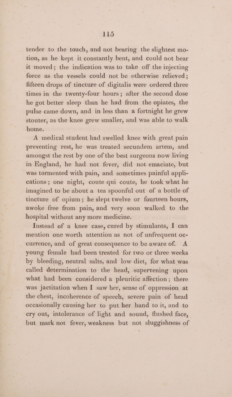 lid _ tender to the touch, and not bearing the slightest mo- tion, as he kept it constantly bent, and could not bear it moved; the indication was to take off the injecting force as the vessels could not be otherwise relieved; fifteen drops of tincture of digitalis were ordered three times in the twenty-four hours; after the second dose he got better sleep than he had from the opiates, the pulse came down, and in less than a fortnight he grew stouter, as the knee grew smaller, and was able to walk home. A medical student had swelled knee with great pain preventing rest, he was treated secundem artem, and amongst the rest by one of the best surgeons now living in England, he had not fever, did not emaciate, but was tormented with pain, and sometimes painful appli- cations; one night, coute qui coute, he took what he imagined to be about a tea spoonful out of a bottle of tincture of opium; he slept twelve or fourteen hours, awoke free from pain, and very soon walked to the hospital without any more medicine. Instead of a knee case, cured by stimulants, I can mention one worth attention as not of unfrequent oc- currence, and of great consequence to be aware of. A young female had been treated for two or three weeks by bleeding, neutral salts, and low diet, for what was called determination to the head, supervening upon what had been considered a pleuritic affection; there was jactitation when I saw her, sense of oppression at the chest, incoherence of speech, severe pain of head occasionally causing her to put her hand to it, and to cry out, intolerance of light and sound, flushed face, but mark not fever, weakness but not sluggishness of