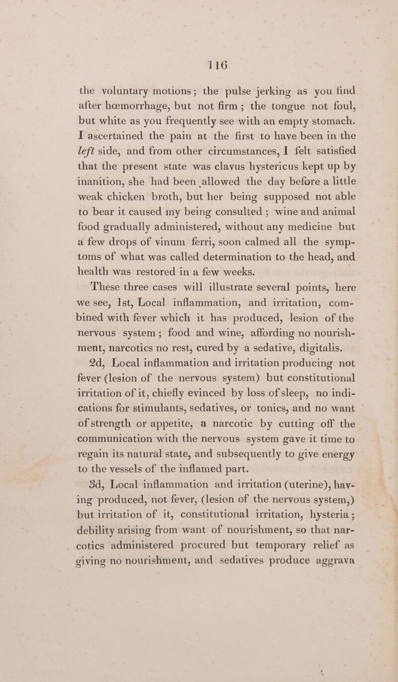 the voluntary motions; the pulse jerking as you find after hcemorrhage, but not firm; the tongue not foul, but white as you frequently see with an empty stomach. I ascertained the pain at the first to have been in the left side, and from other circumstances, I felt satisfied that the present state was clavus hystericus kept up by inanition, she had been allowed the day before a little weak chicken broth, but her being supposed not able to bear it caused my being consulted ; wine and animal food gradually administered, without any medicine but a few drops of vinum ferri, soon calmed all the symp- toms of what was called determination to the head, and health was restored in a few weeks. | These three cases will illustrate several points, here we see, Ist, Local inflammation, and irritation, com- bined with fever which it has produced, lesion of the nervous system; food and wine, affording no nourish- ment, narcotics no rest, cured by a sedative, digitalis. 2d, Local inflammation and irritation producing not fever (lesion of the nervous system) but constitutional irritation of it, chiefly evinced by loss of sleep, no indi- cations for stimulants, sedatives, or tonics, and no want — of strength or appetite, a narcotic by cutting off the communication with the nervous system gave it time to regain its natural state, and subsequently to give energy to the vessels of the inflamed part. 3d, Local inflammation and irritation (uterine), hay- ing produced, not fever, (lesion of the nervous system,) but irritation of it, constitutional irritation, hysteria ; debility arising from want of nourishment, so that nar- cotics administered procured but temporary relief as giving no nourishment, and sedatives produce agegrava