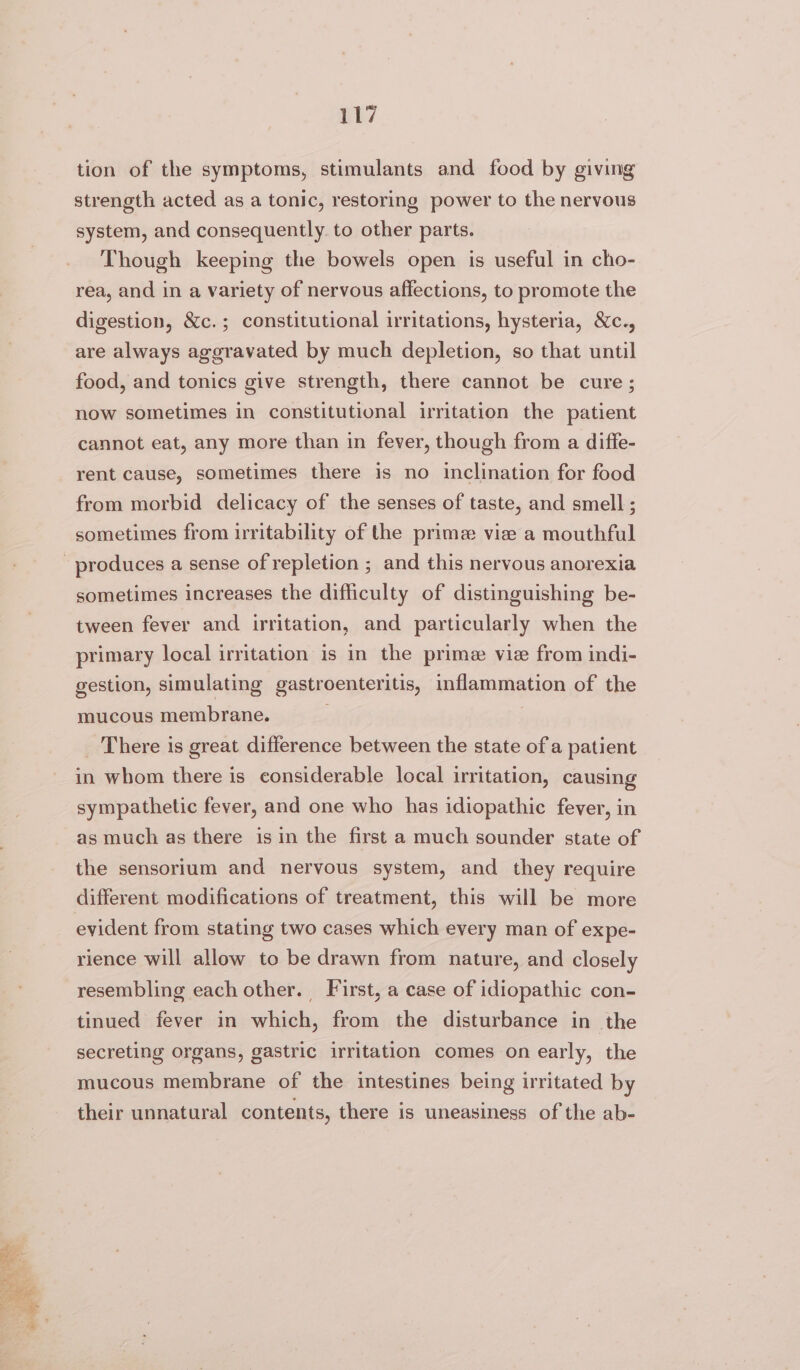 tion of the symptoms, stimulants and food by giving strength acted as a tonic, restoring power to the nervous system, and consequently. to other parts. Though keeping the bowels open is useful in cho- rea, and in a variety of nervous affections, to promote the digestion, &amp;c.; constitutional irritations, hysteria, &amp;c., are always aggravated by much depletion, so that until food, and tonics give strength, there cannot be cure; now sometimes in constitutional irritation the patient cannot eat, any more than in fever, though from a diffe- rent cause, sometimes there is no inclination for food from morbid delicacy of the senses of taste, and smell ; sometimes from irritability of the prime vie a mouthful produces a sense of repletion ; and this nervous anorexia sometimes increases the difficulty of distinguishing be- tween fever and irritation, and particularly when the primary local irritation is in the prime vie from indi- gestion, simulating gastroenteritis, inflammation of the mucous membrane. _ There is great difference between the state of a patient in whom there is considerable local irritation, causing sympathetic fever, and one who has idiopathic fever, in as much as there is in the first a much sounder state of the sensorium and nervous system, and they require different modifications of treatment, this will be more evident from stating two cases which every man of expe- rience will allow to be drawn from nature, and closely resembling each other. First, a case of idiopathic con- tinued fever in which, from the disturbance in the secreting organs, gastric irritation comes on early, the mucous membrane of the intestines being irritated by their unnatural contents, there is uneasiness of the ab-