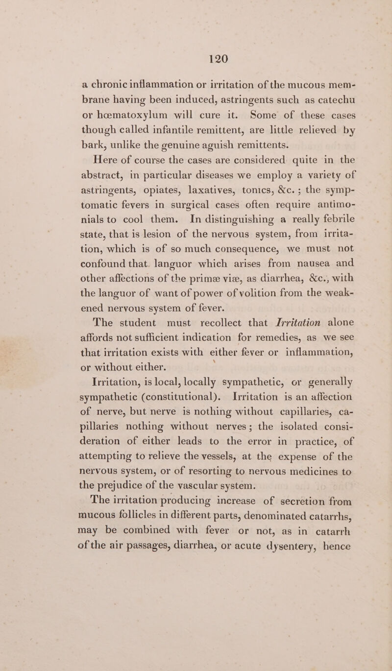 a chronic inflammation or irritation of the mucous mem- brane having been induced, astringents such as catechu or hcematoxylum will cure it. Some of these cases though called infantile remittent, are little relieved by bark, unlike the genuine aguish remittents. Here of course the cases are considered quite in the abstract, in particular diseases we employ a variety of astringents, opiates, laxatives, tonics, &amp;c.; the symp- tomatic fevers in surgical cases often require antimo- nials to cool them. In distinguishing a really febrile state, that is lesion of the nervous system, from irrita- tion, which is of so much consequence, we must not confound that. languor which arises from nausea and other affections of the prime vie, as diarrhea, &amp;c., with the languor of want of power of volition from the weak- ened nervous system of fever. The student must recollect that Jrritation alone affords not sufficient indication for remedies, as we see that irritation exists with either fever or inflammation, or without either. Irritation, is local, locally sympathetic, or generally sympathetic (constitutional). Irritation is an affection of nerve, but nerve is nothing without capillaries, ca- pillaries nothing without nerves; the isolated consi- deration of either leads to the error in practice, of attempting to relieve the vessels, at the expense of the nervous system, or of resorting to nervous medicines to the prejudice of the vascular system. The irritation producing increase of secretion from mucous follicles in different parts, denominated catarrhs, may be combined with fever or not, as in catarrh of the air passages, diarrhea, or acute dysentery, hence