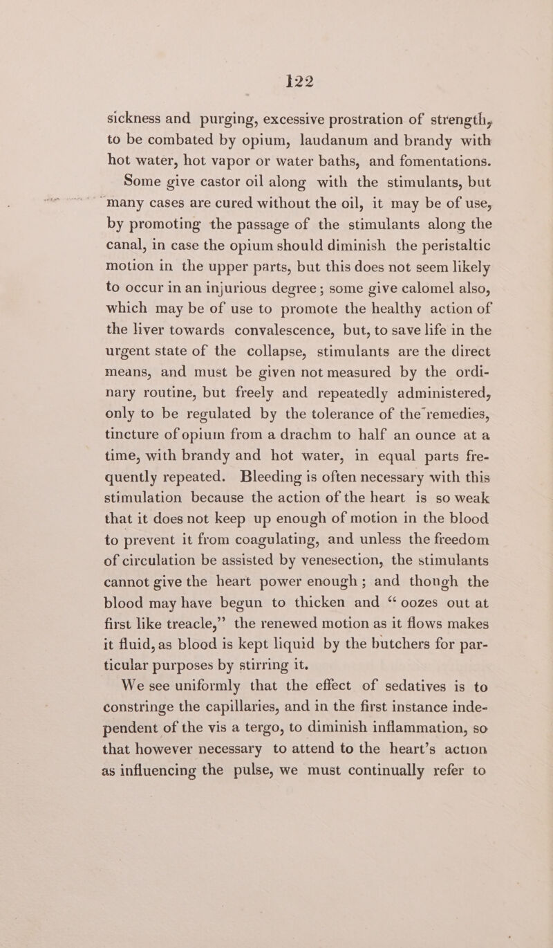 sickness and purging, excessive prostration of strength, to be combated by opium, laudanum and brandy with hot water, hot vapor or water baths, and fomentations. Some give castor oil along with the stimulants, but “Many cases are cured without the oil, it may be of use, by promoting the passage of the stimulants along the canal, in case the opium should diminish the peristaltic motion in the upper parts, but this does not seem likely to occur in an injurious degree ; some give calomel also, which may be of use to promote the healthy action of the liver towards convalescence, but, to save life in the urgent state of the collapse, stimulants are the direct means, and must be given not measured by the ordi- nary routine, but freely and repeatedly administered, only to be regulated by the tolerance of the remedies, tincture of opium from a drachm to half an ounce at a time, with brandy and hot water, in equal parts fre- quently repeated. Bleeding is often necessary with this stimulation because the action of the heart is so weak that it does not keep up enough of motion in the blood to prevent it from coagulating, and unless the freedom of circulation be assisted by venesection, the stimulants cannot give the heart power enough; and thongh the blood may have begun to thicken and “ oozes out at first like treacle,’’ the renewed motion as it flows makes it fluid, as blood is kept liquid by the butchers for par- ticular purposes by stirring it. We see uniformly that the effect of sedatives is to constringe the capillaries, and in the first instance inde- pendent of the vis a tergo, to diminish inflammation, so that however necessary to attend to the heart’s action as influencing the pulse, we must continually refer to