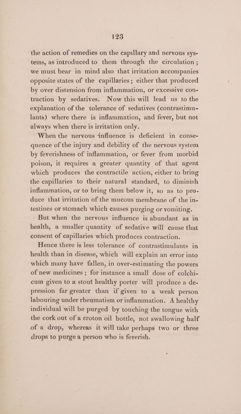 the action of remedies on the capillary and nervous sys- tems, as introduced to them through the circulation ; we must bear in mind also that irritation accompanies opposite states of the capillaries; either that produced by over distension from inflammation, or excessive con- traction by sedatives. Now this will lead us to the explanation of the tolerance of sedatives (contrastimu- lants) where there is inflammation, and fever, but not always when there is irritation only. When the nervous ‘influence is deficient in conse- quence of the injury and debility of the nervous system by feverishness of inflammation, or fever from morbid poison, it requires a greater quantity of that agent which produces the contractile action, either to bring the capillaries to their natural standard, to diminish inflammation, or to bring them below it, so as to pro- duce that irritation of the mucous membrane of the in- testines or stomach which causes purging or vomiting. But when the nervous influence is abundant as in health, a smaller quantity of sedative will cause that consent of capillaries which produces contraction. Hence there is less tolerance of contrastimulants in health than in disease, which will explain an error into which many have fallen, in over-estimating the powers of new medicines ; for instance a small dose of colchi- cum given to a stout healthy porter will produce a de- pression far greater than if given to a weak person labouring under rheumatism or inflammation. A healthy individual will be purged by touching the tongue with the cork out ofa croton oil bottle, not swallowing half of a drop, whereas it will take perhaps two or three drops to purge a person who is feverish.