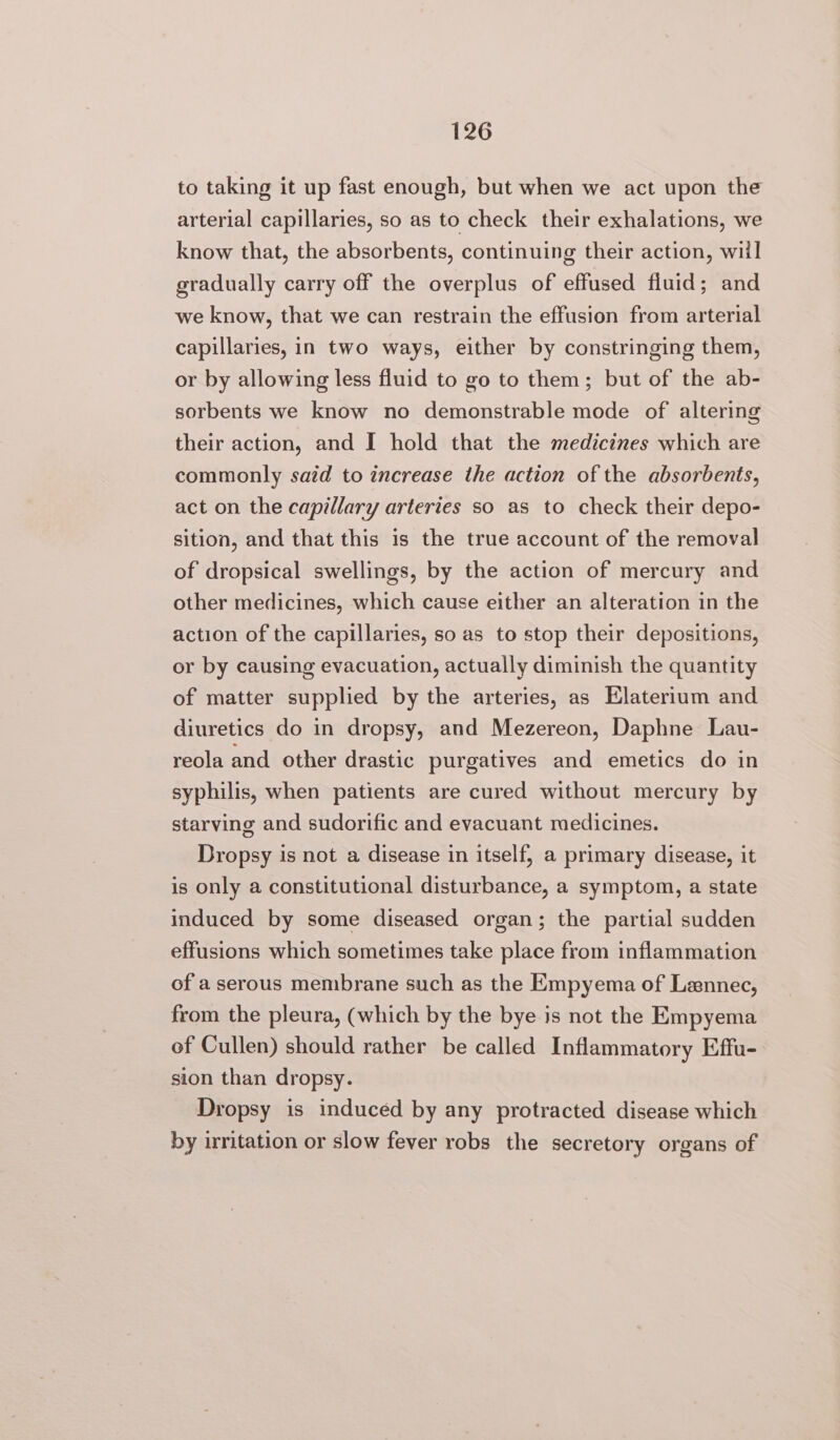 to taking it up fast enough, but when we act upon the arterial capillaries, so as to check their exhalations, we know that, the absorbents, continuing their action, wiil gradually carry off the overplus of effused fluid; and we know, that we can restrain the effusion from arterial capillaries, in two ways, either by constringing them, or by allowing less fluid to go to them; but of the ab- sorbents we know no demonstrable mode of altering their action, and I hold that the medicines which are commonly satd to increase the action of the absorbents, act on the capillary arteries so as to check their depo- sition, and that this is the true account of the removal of dropsical swellings, by the action of mercury and other medicines, which cause either an alteration in the action of the capillaries, so as to stop their depositions, or by causing evacuation, actually diminish the quantity of matter supplied by the arteries, as Elaterium and diuretics do in dropsy, and Mezereon, Daphne Lau- reola and other drastic purgatives and emetics do in syphilis, when patients are cured without mercury by starving and sudorific and evacuant medicines. Dropsy is not a disease in itself, a primary disease, it is only a constitutional disturbance, a symptom, a state induced by some diseased organ; the partial sudden effusions which sometimes take place from inflammation of a serous membrane such as the Empyema of Lannec, from the pleura, (which by the bye is not the Empyema of Cullen) should rather be called Inflammatory Effu- sion than dropsy. Dropsy is inducéd by any protracted disease which by irritation or slow fever robs the secretory organs of