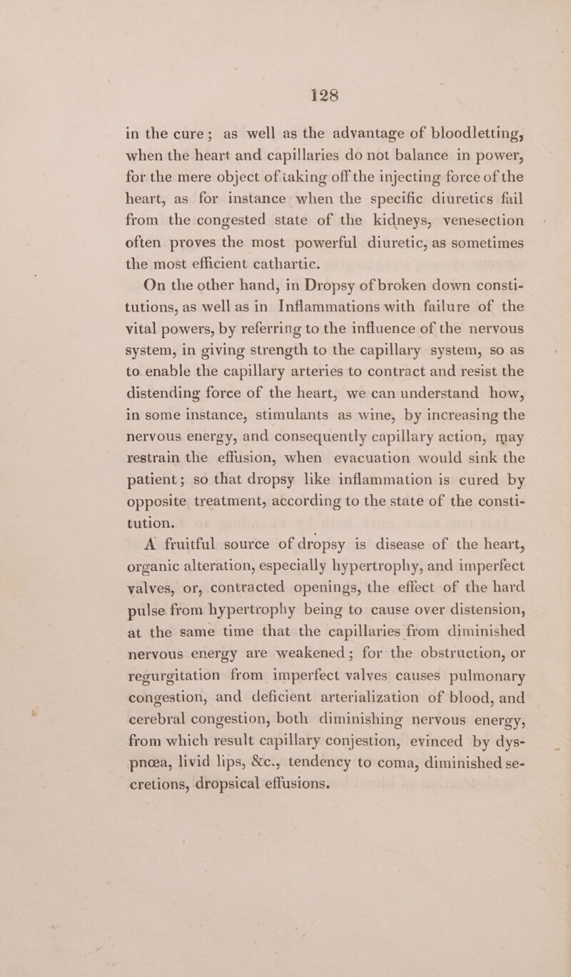 in the cure; as well as the advantage of bloodletting, when the heart and capillaries do not balance in power, for the mere object of iaking off the injecting force of the heart, as for instance when the specific diuretics fail from the congested state of the kidneys, venesection often proves the most powerful diuretic, as sometimes the most efficient cathartic. On the other hand, in Dropsy of broken down consti- tutions, as well as in Inflammations with failure of the vital powers, by referring to the influence of the nervous system, in giving strength to the capillary system, so as to enable the capillary arteries to contract and resist the distending force of the heart, we can understand how, in some instance, stimulants as wine, by increasing the nervous energy, and consequently capillary action, may restrain the effusion, when evacuation would sink the patient; so that dropsy like inflammation is cured by opposite treatment, according to the state of the consti- tution. A fruitful source of dropsy is disease of the heart, organic alteration, especially hypertrophy, and imperfect valves, or, contracted openings, the effect of the hard pulse from hypertrophy being to cause over distension, at the same time that the capillaries from diminished nervous energy are weakened; for the obstruction, or regurgitation from imperfect valves causes pulmonary congestion, and deficient arterialization of blood, and cerebral congestion, both diminishing nervous energy, from which result capillary conjestion, evinced by dys- pneea, livid lips, &amp;c., tendency to coma, diminished se- cretions, dropsical effusions.
