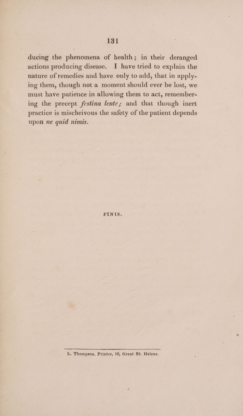 ducing the phenomena of health; in their deranged actions producing disease. I have tried to explain the nature of remedies and have only to add, that in apply- ing them, though not a moment should ever be lost, we must have patience in allowing them to act, remember- ing the precept festina lente; and that though inert - practice is mischeivous the safety of the patient depends upon ne quid nimis. FINIS. ———— L. Thompson, Printer, 19, Great St. Helens.