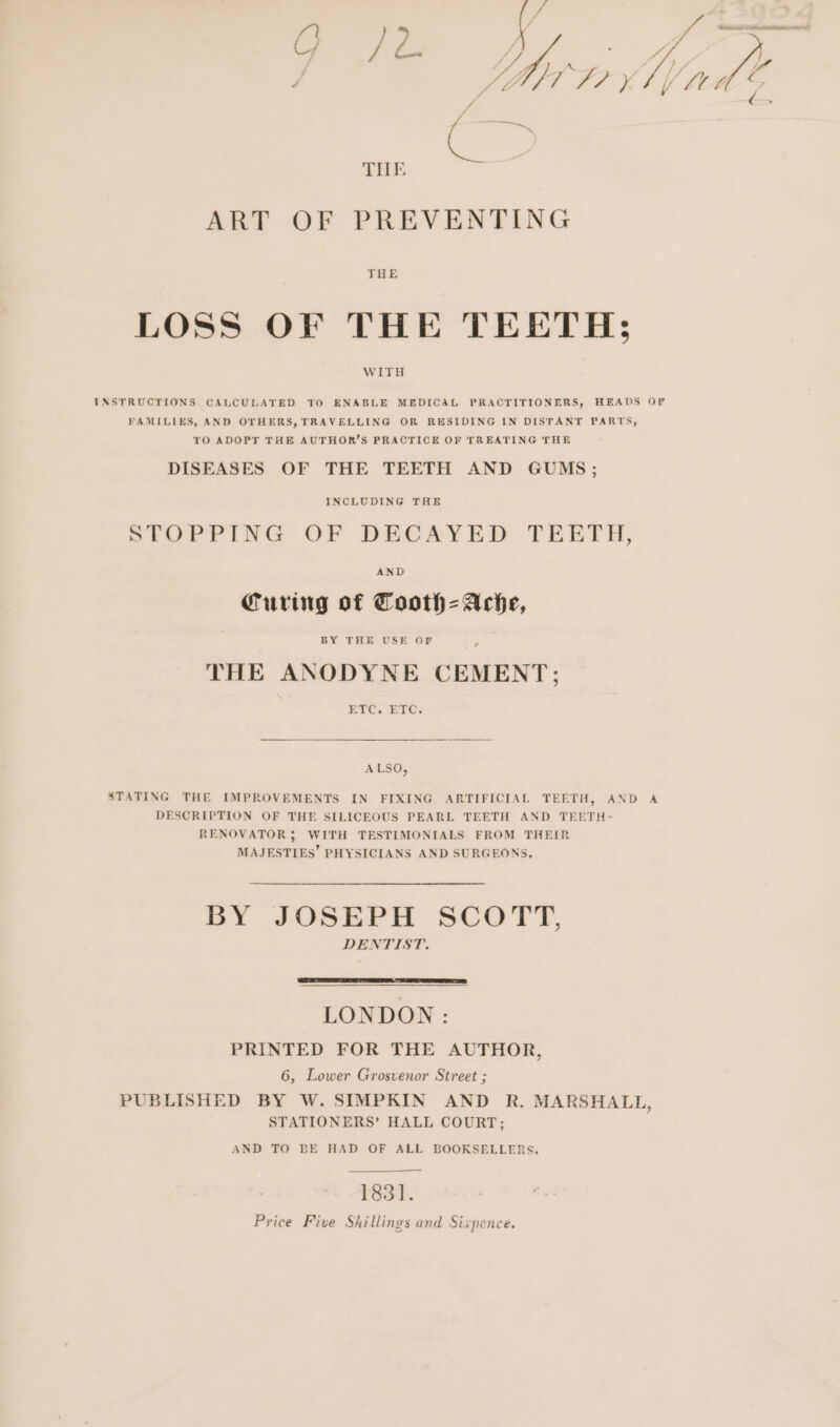 va. “ : / eo. se )) te y y flebd FIX f Ltt Z eS THE ART OF PREVENTING THE LOSS OF THE TEETH; WITH INSTRUCTIONS. CALCULATED TO ENABLE MEDICAL PRACTITIONERS, HEADS OF FAMILIES, AND OTHERS, TRAVELLING OR RESIDING IN DISTANT PARTS, TO ADOPT THE AUTHOR’S PRACTICE OF TREATING THE DISEASES OF THE TEETH AND GUMS; INCLUDING THE STOPPING OF DECAYED TEETH, Curing of Cooth=-Ache, THE ANODYNE CEMENT; ETC. ETC. ALSO, STATING THE IMPROVEMENTS IN FIXING ARTIFICIAL TEETH, AND A DESCRIPTION OF THE SILICEOUS PEARL TEETH AND TEETH- RENOVATOR 5 WITH TESTIMONIALS FROM THEIR MAJESTIES’ PHYSICIANS AND SURGEONS, BY JOSEPH SCOTT, DENTIST. LONDON : PRINTED FOR THE AUTHOR, 6, Lower Grosvenor Street ; PUBLISHED BY W. SIMPKIN AND R. MARSHALL, STATIONERS’ HALL COURT; AND TO BE HAD OF ALL BOOKSELLERS. 1831. Price Five Shillings and Sixpence.