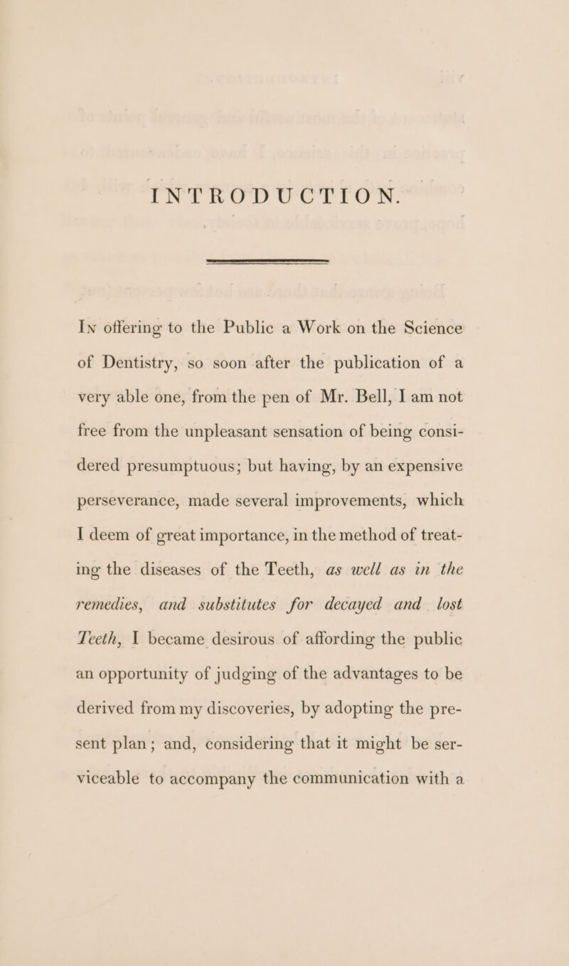 INTRODUCTION. In offering to the Public a Work on the Science of Dentistry, so soon after the publication of a very able one, from the pen of Mr. Bell, I am not free from the unpleasant sensation of being consi- dered presumptuous; but having, by an expensive perseverance, made several improvements, which I deem of great importance, in the method of treat- ing the diseases of the Teeth, as well as in the remedies, and substitutes for decayed and lost Teeth, 1 became desirous of affording the public an opportunity of judging of the advantages to be derived from my discoveries, by adopting the pre- sent plan; and, considering that it might be ser- viceable to accompany the communication with a